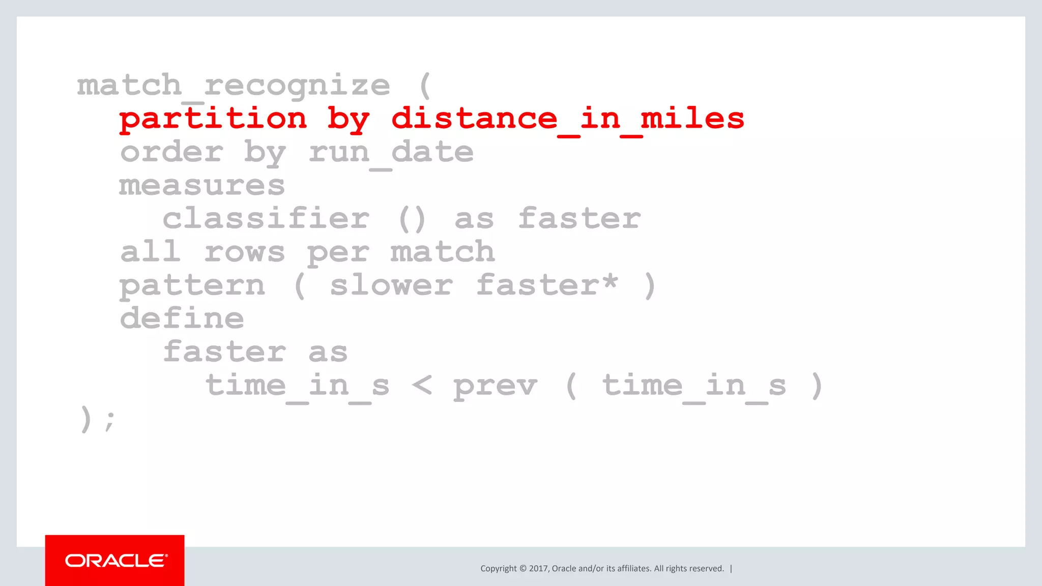 Copyright © 2017, Oracle and/or its affiliates. All rights reserved. | match_recognize ( partition by distance_in_miles order by run_date measures classifier () as faster all rows per match pattern ( slower faster* ) define faster as time_in_s < prev ( time_in_s ) ); 