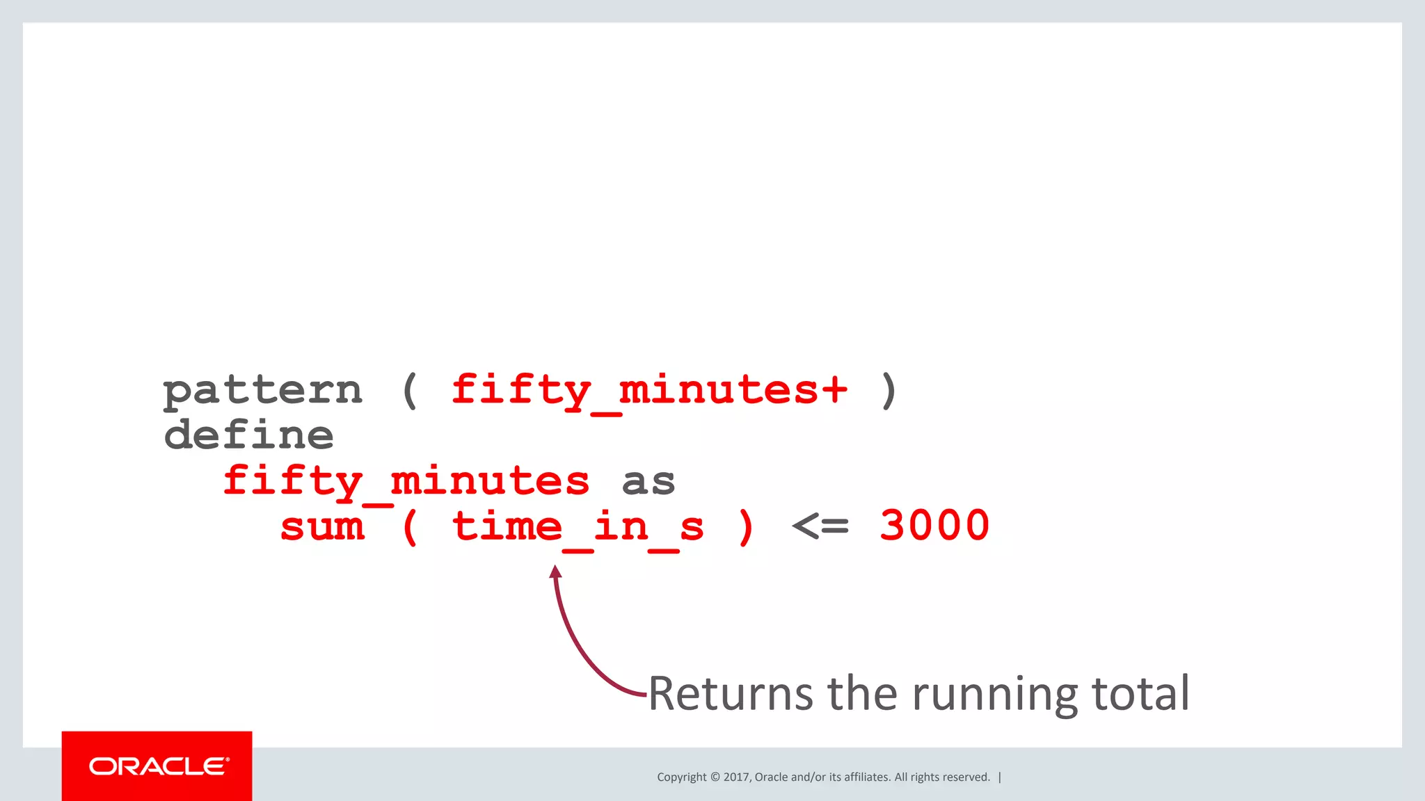 Copyright © 2017, Oracle and/or its affiliates. All rights reserved. | pattern ( fifty_minutes+ ) define fifty_minutes as sum ( time_in_s ) <= 3000 Returns the running total 
