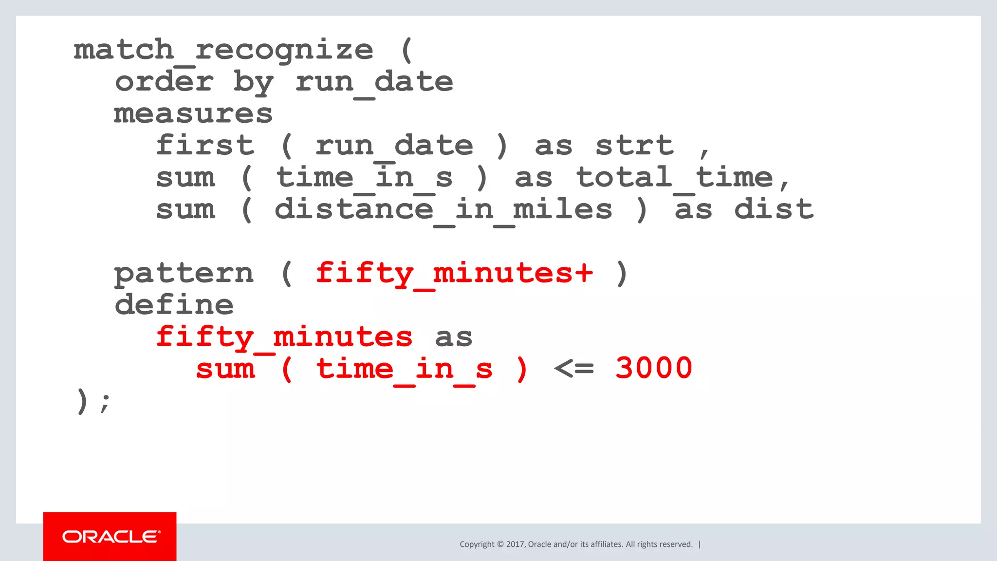 Copyright © 2017, Oracle and/or its affiliates. All rights reserved. | match_recognize ( order by run_date measures first ( run_date ) as strt , sum ( time_in_s ) as total_time, sum ( distance_in_miles ) as dist pattern ( fifty_minutes+ ) define fifty_minutes as sum ( time_in_s ) <= 3000 ); 