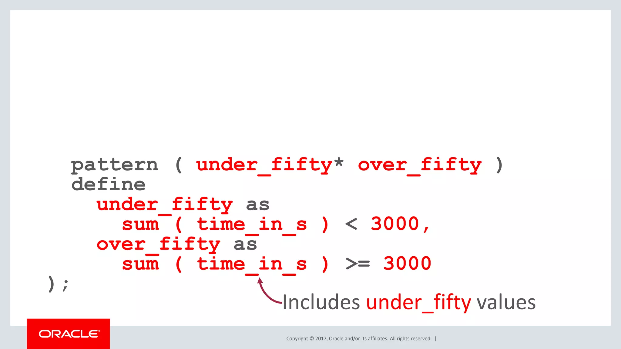 Copyright © 2017, Oracle and/or its affiliates. All rights reserved. | pattern ( under_fifty* over_fifty ) define under_fifty as sum ( time_in_s ) < 3000, over_fifty as sum ( time_in_s ) >= 3000 ); Includes under_fifty values 