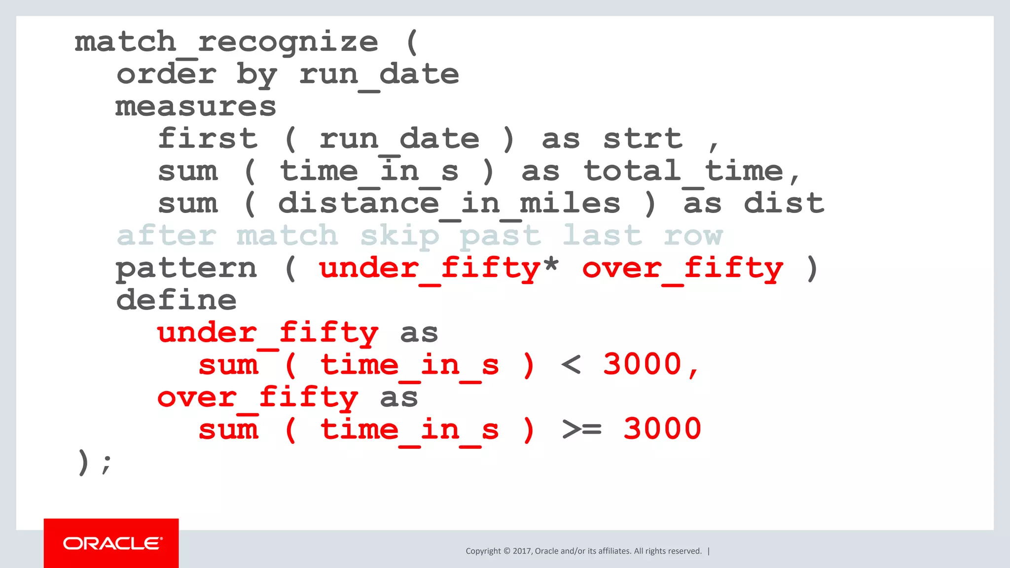 Copyright © 2017, Oracle and/or its affiliates. All rights reserved. | match_recognize ( order by run_date measures first ( run_date ) as strt , sum ( time_in_s ) as total_time, sum ( distance_in_miles ) as dist after match skip past last row pattern ( under_fifty* over_fifty ) define under_fifty as sum ( time_in_s ) < 3000, over_fifty as sum ( time_in_s ) >= 3000 ); 