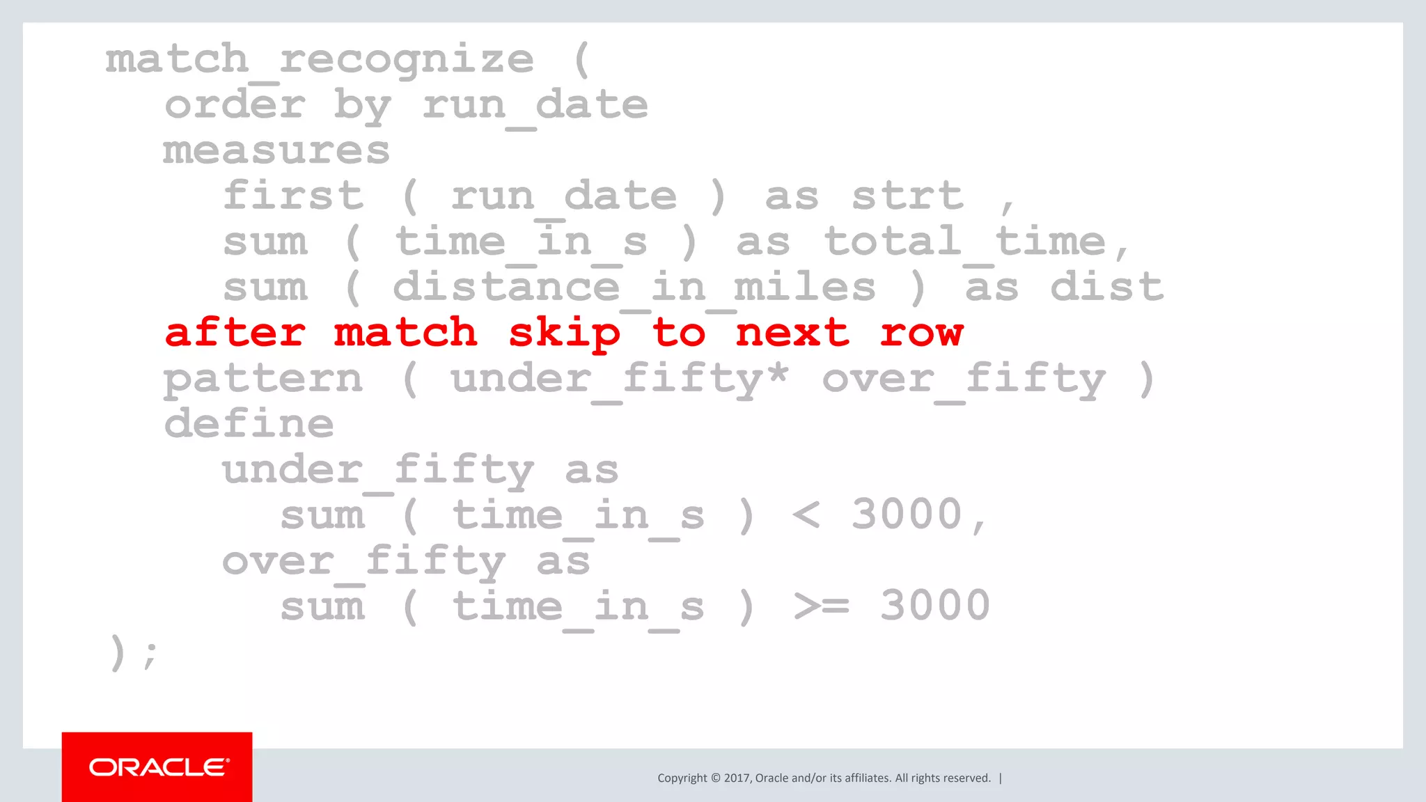 Copyright © 2017, Oracle and/or its affiliates. All rights reserved. | match_recognize ( order by run_date measures first ( run_date ) as strt , sum ( time_in_s ) as total_time, sum ( distance_in_miles ) as dist after match skip to next row pattern ( under_fifty* over_fifty ) define under_fifty as sum ( time_in_s ) < 3000, over_fifty as sum ( time_in_s ) >= 3000 ); 