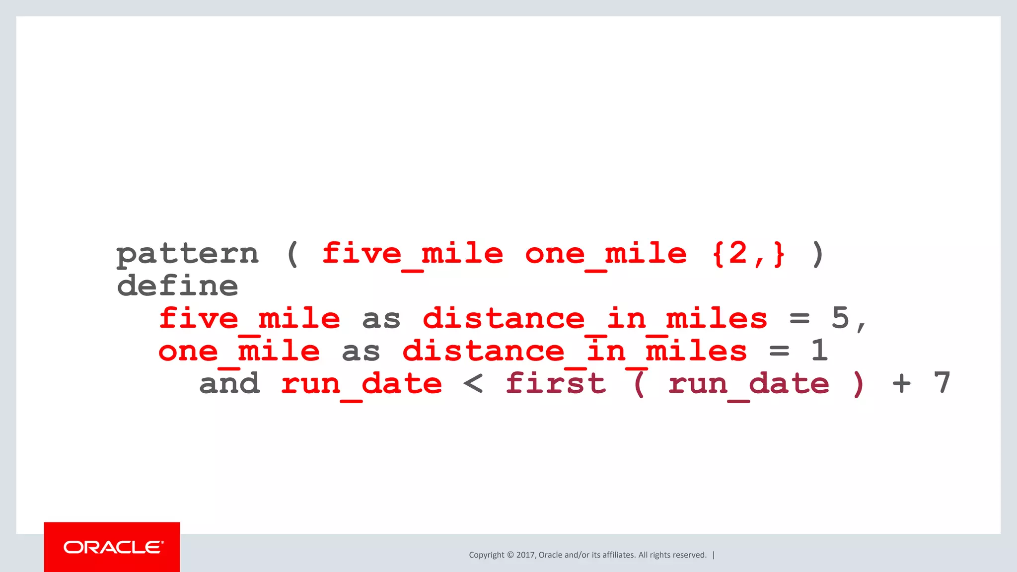 Copyright © 2017, Oracle and/or its affiliates. All rights reserved. | pattern ( five_mile one_mile {2,} ) define five_mile as distance_in_miles = 5, one_mile as distance_in_miles = 1 and run_date < first ( run_date ) + 7 
