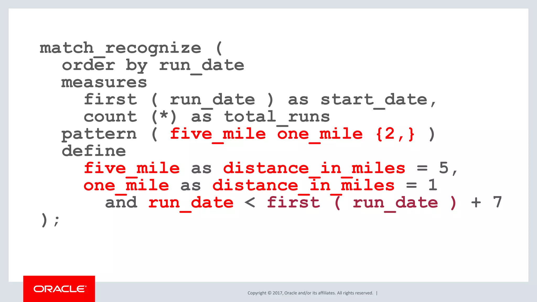 Copyright © 2017, Oracle and/or its affiliates. All rights reserved. | match_recognize ( order by run_date measures first ( run_date ) as start_date, count (*) as total_runs pattern ( five_mile one_mile {2,} ) define five_mile as distance_in_miles = 5, one_mile as distance_in_miles = 1 and run_date < first ( run_date ) + 7 ); 