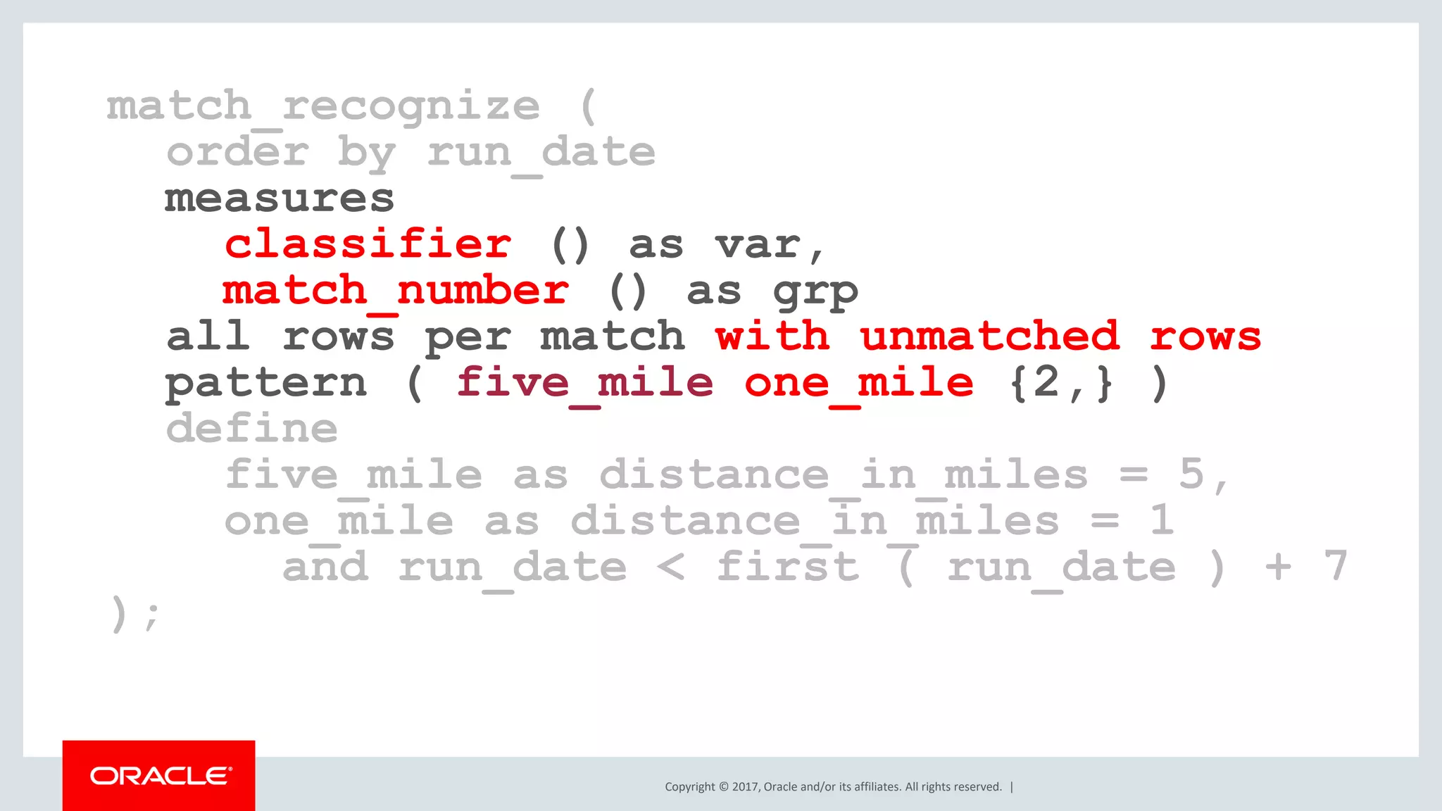 Copyright © 2017, Oracle and/or its affiliates. All rights reserved. | match_recognize ( order by run_date measures classifier () as var, match_number () as grp all rows per match with unmatched rows pattern ( five_mile one_mile {2,} ) define five_mile as distance_in_miles = 5, one_mile as distance_in_miles = 1 and run_date < first ( run_date ) + 7 ); 