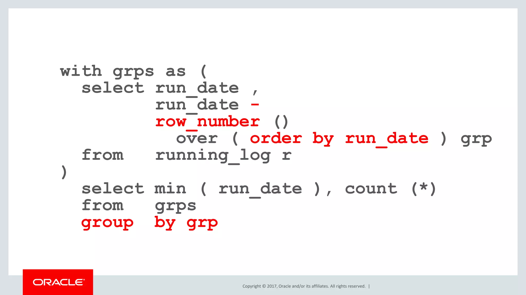 Copyright © 2017, Oracle and/or its affiliates. All rights reserved. | with grps as ( select run_date , run_date - row_number () over ( order by run_date ) grp from running_log r ) select min ( run_date ), count (*) from grps group by grp 