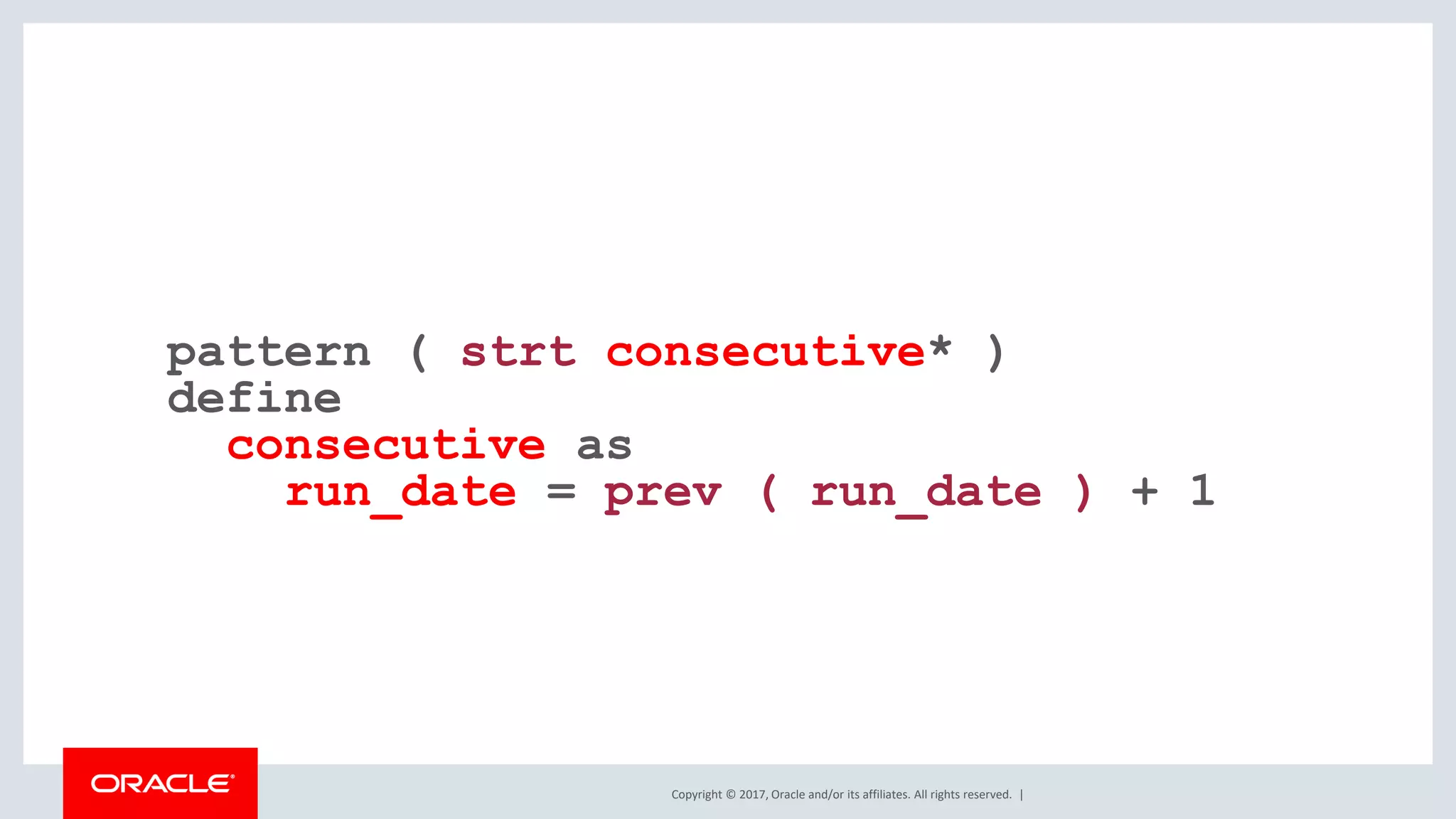 Copyright © 2017, Oracle and/or its affiliates. All rights reserved. | pattern ( strt consecutive* ) define consecutive as run_date = prev ( run_date ) + 1 