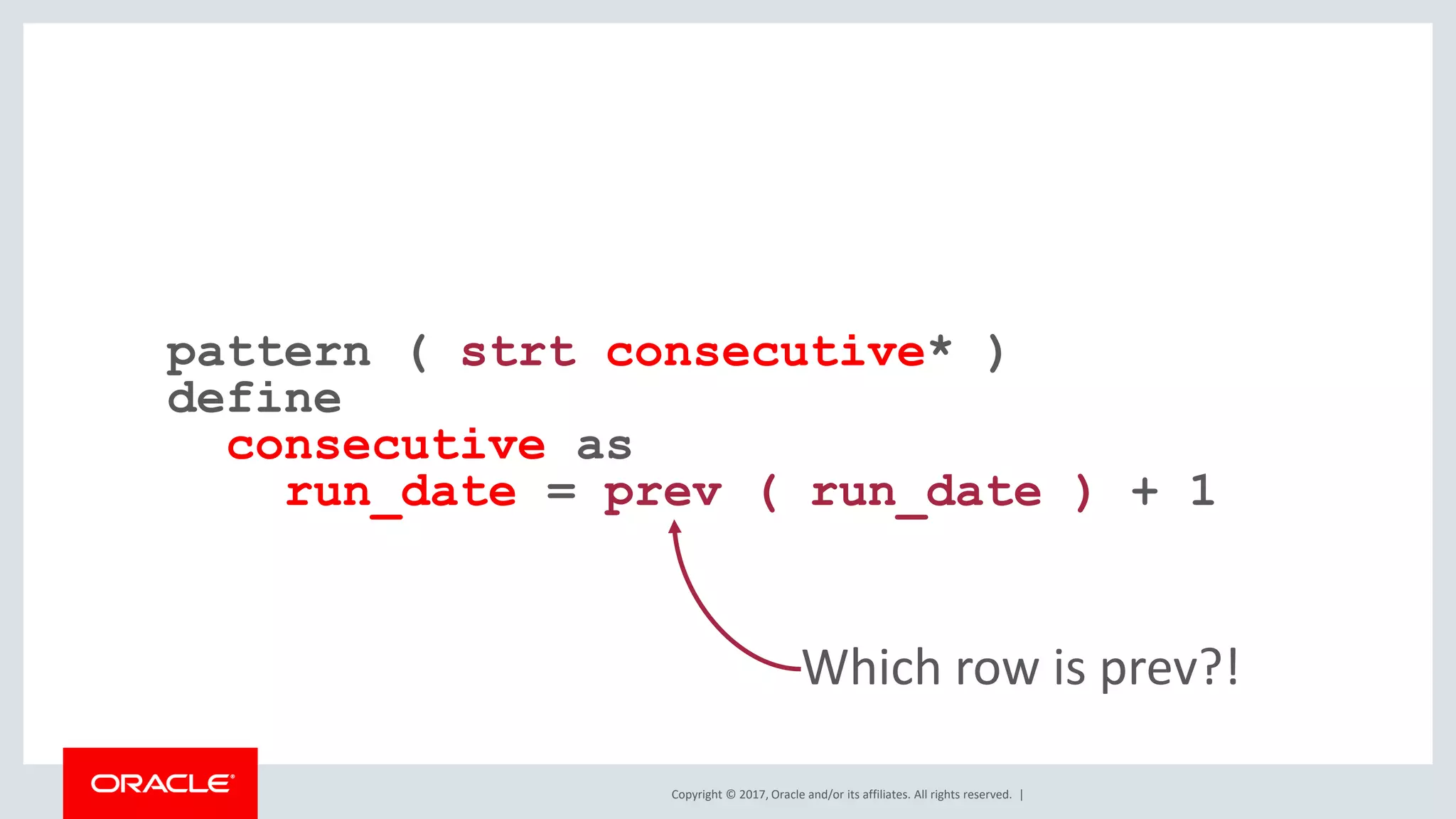 Copyright © 2017, Oracle and/or its affiliates. All rights reserved. | pattern ( strt consecutive* ) define consecutive as run_date = prev ( run_date ) + 1 Which row is prev?! 