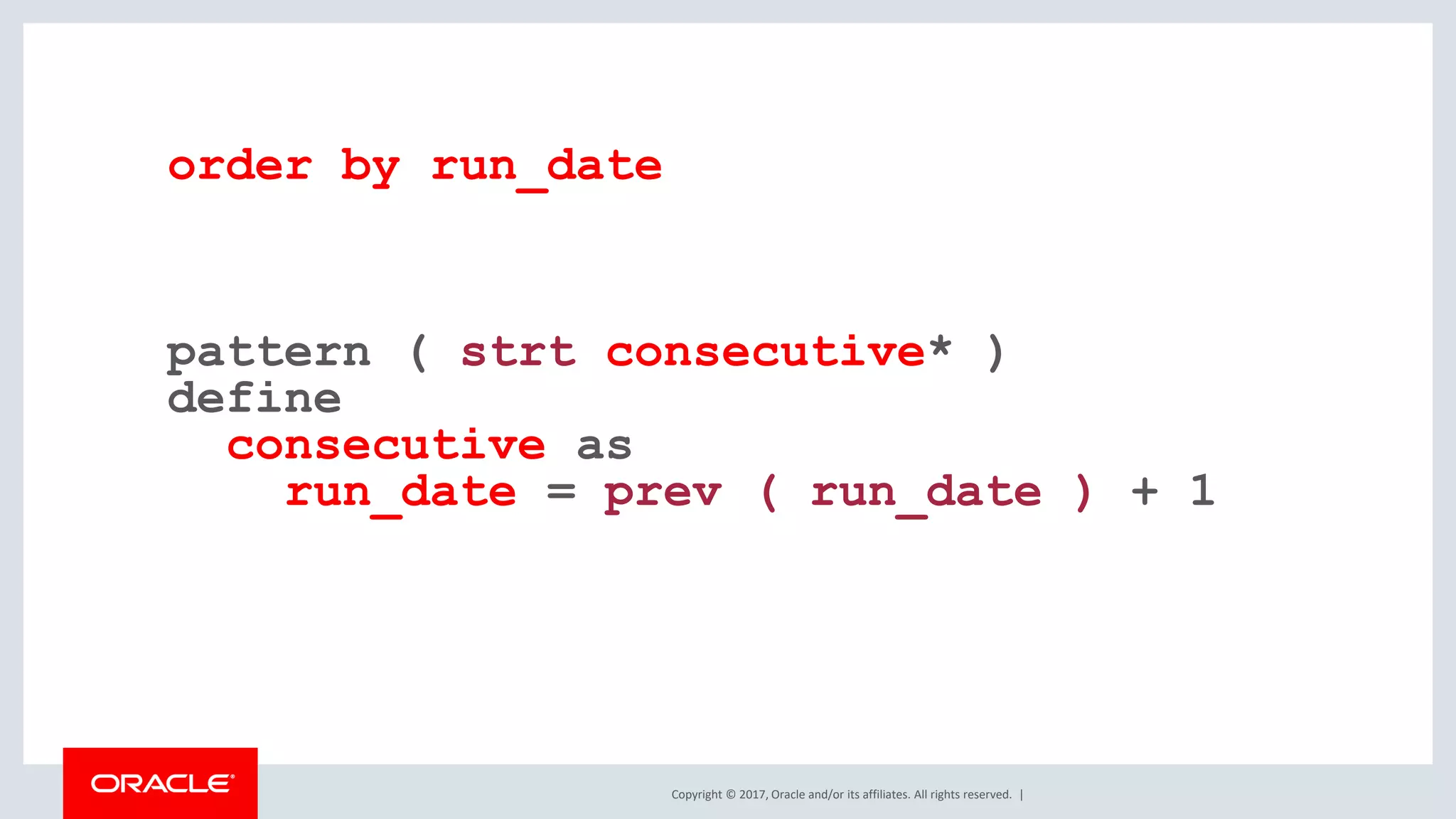 Copyright © 2017, Oracle and/or its affiliates. All rights reserved. | order by run_date pattern ( strt consecutive* ) define consecutive as run_date = prev ( run_date ) + 1 