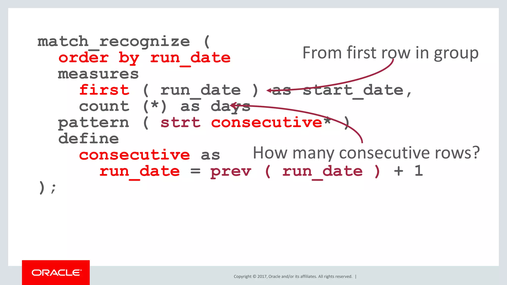 Copyright © 2017, Oracle and/or its affiliates. All rights reserved. | match_recognize ( order by run_date measures first ( run_date ) as start_date, count (*) as days pattern ( strt consecutive* ) define consecutive as run_date = prev ( run_date ) + 1 ); How many consecutive rows? From first row in group 