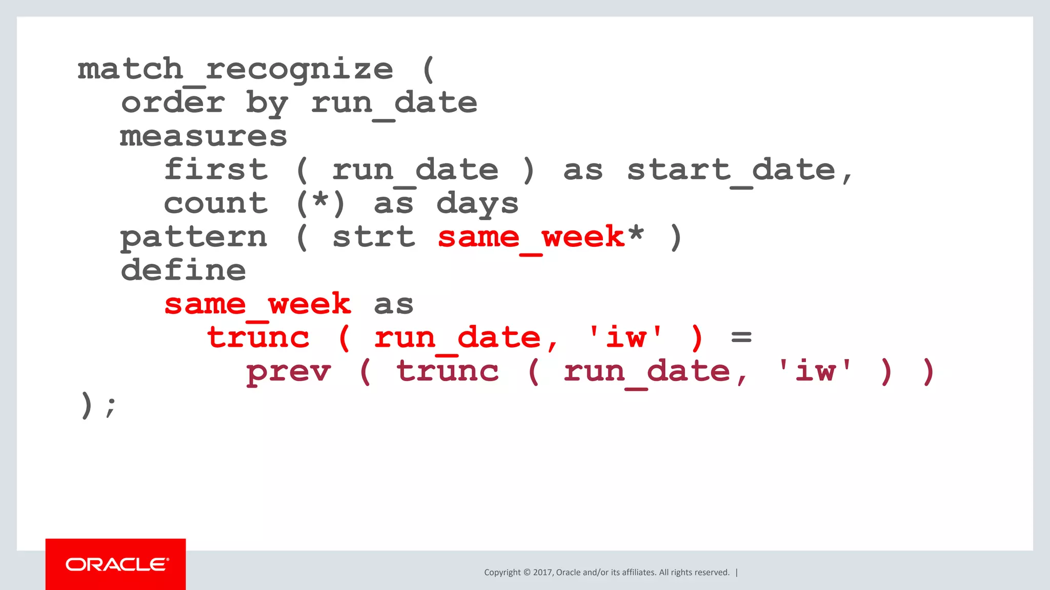 Copyright © 2017, Oracle and/or its affiliates. All rights reserved. | match_recognize ( order by run_date measures first ( run_date ) as start_date, count (*) as days pattern ( strt same_week* ) define same_week as trunc ( run_date, 'iw' ) = prev ( trunc ( run_date, 'iw' ) ) ); 