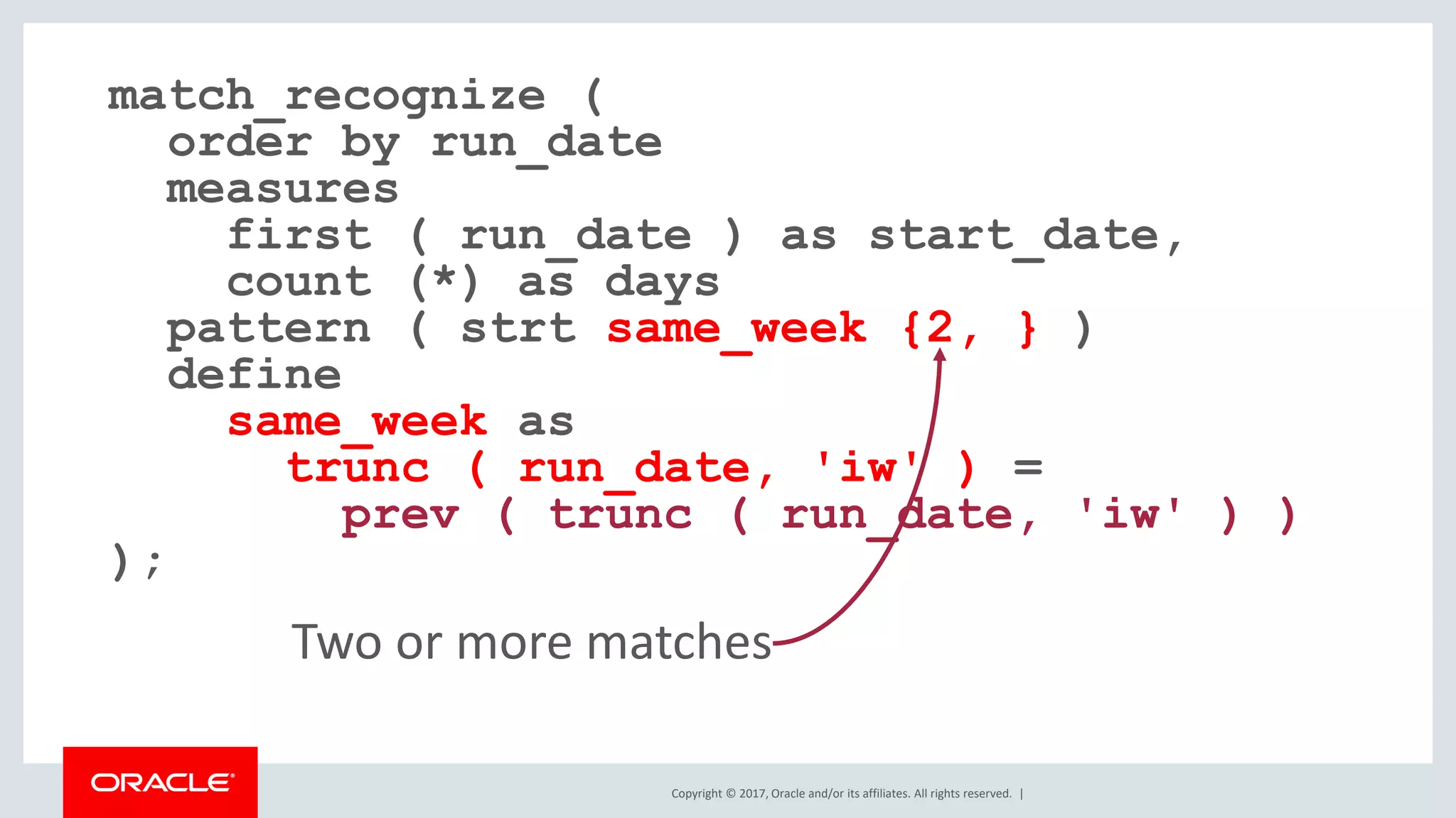 Copyright © 2017, Oracle and/or its affiliates. All rights reserved. | match_recognize ( order by run_date measures first ( run_date ) as start_date, count (*) as days pattern ( strt same_week {2, } ) define same_week as trunc ( run_date, 'iw' ) = prev ( trunc ( run_date, 'iw' ) ) ); Two or more matches 
