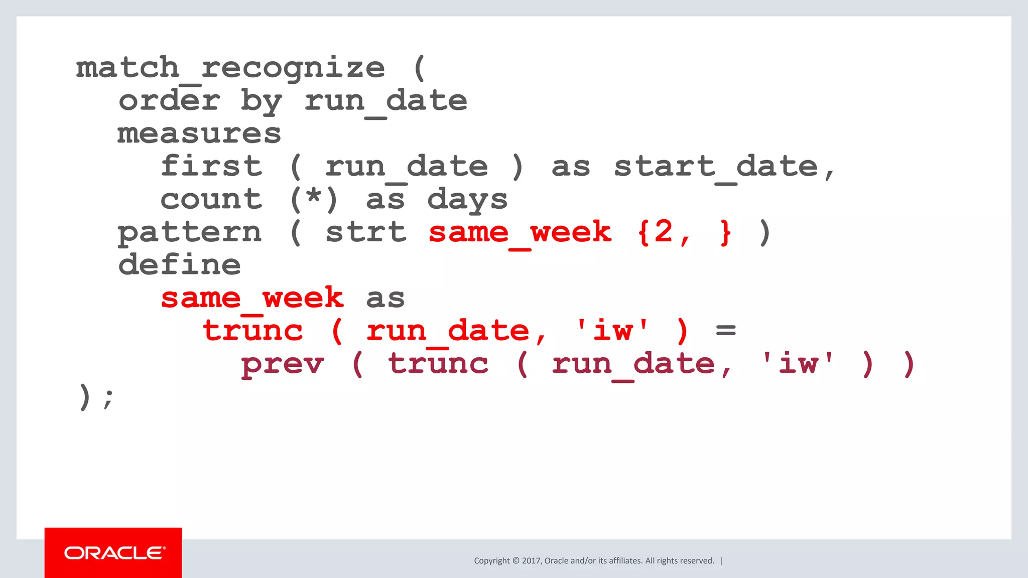 Copyright © 2017, Oracle and/or its affiliates. All rights reserved. | match_recognize ( order by run_date measures first ( run_date ) as start_date, count (*) as days pattern ( strt same_week {2, } ) define same_week as trunc ( run_date, 'iw' ) = prev ( trunc ( run_date, 'iw' ) ) ); 