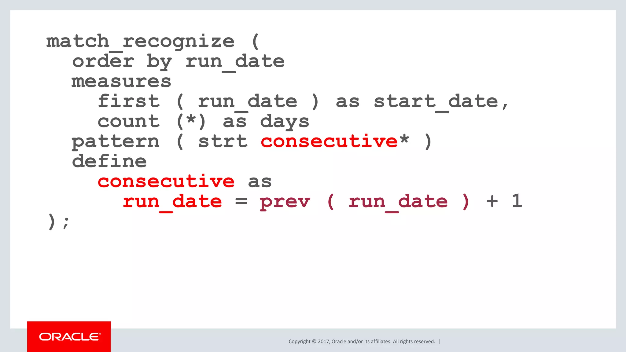 Copyright © 2017, Oracle and/or its affiliates. All rights reserved. | match_recognize ( order by run_date measures first ( run_date ) as start_date, count (*) as days pattern ( strt consecutive* ) define consecutive as run_date = prev ( run_date ) + 1 ); 