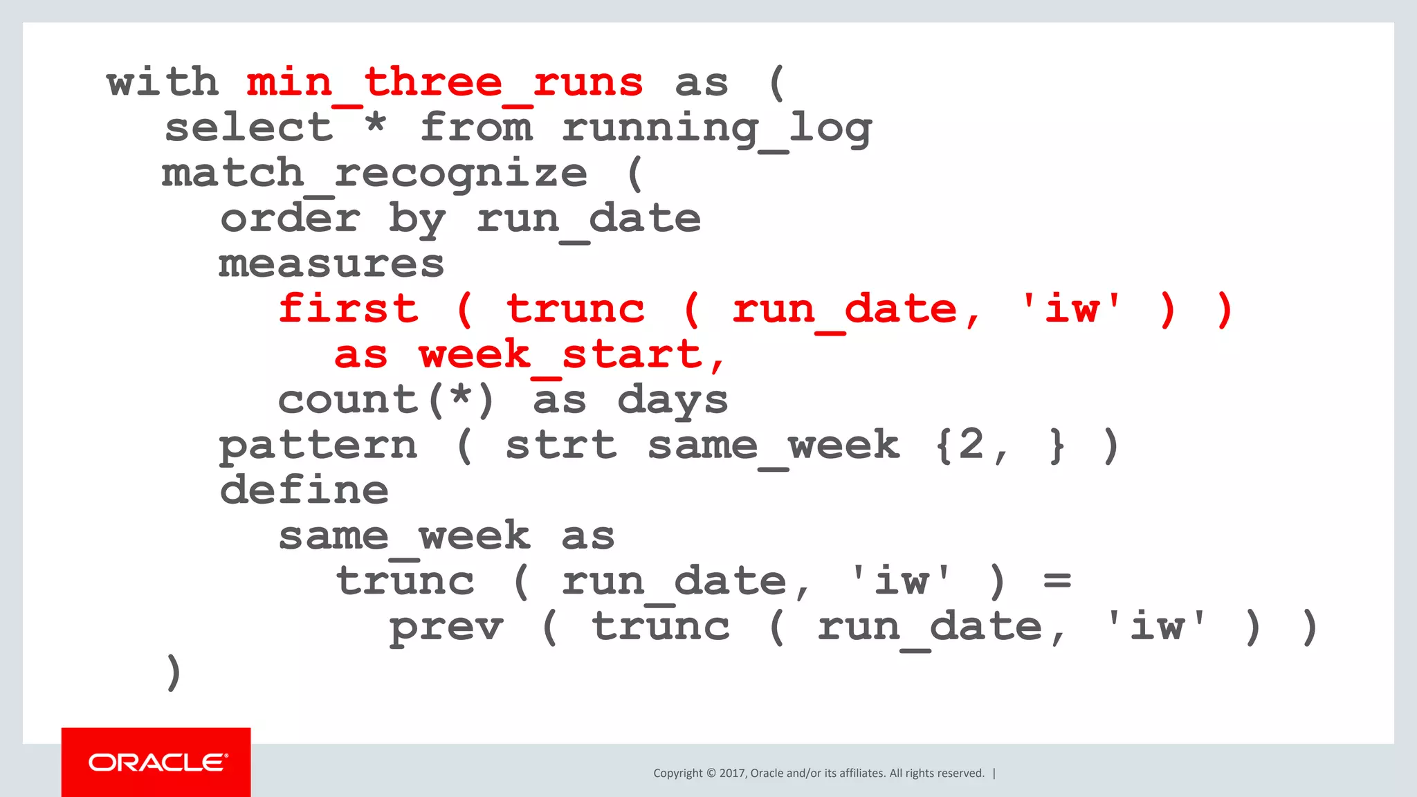 Copyright © 2017, Oracle and/or its affiliates. All rights reserved. | with min_three_runs as ( select * from running_log match_recognize ( order by run_date measures first ( trunc ( run_date, 'iw' ) ) as week_start, count(*) as days pattern ( strt same_week {2, } ) define same_week as trunc ( run_date, 'iw' ) = prev ( trunc ( run_date, 'iw' ) ) ) 