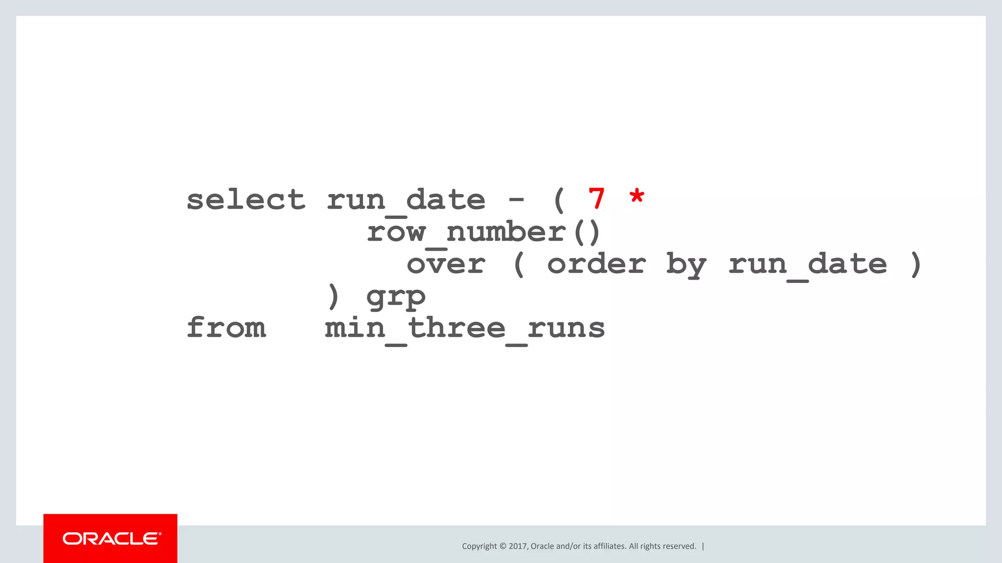 Copyright © 2017, Oracle and/or its affiliates. All rights reserved. | select run_date - ( 7 * row_number() over ( order by run_date ) ) grp from min_three_runs 