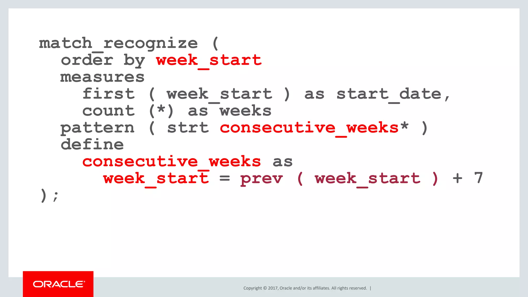 Copyright © 2017, Oracle and/or its affiliates. All rights reserved. | match_recognize ( order by week_start measures first ( week_start ) as start_date, count (*) as weeks pattern ( strt consecutive_weeks* ) define consecutive_weeks as week_start = prev ( week_start ) + 7 ); 