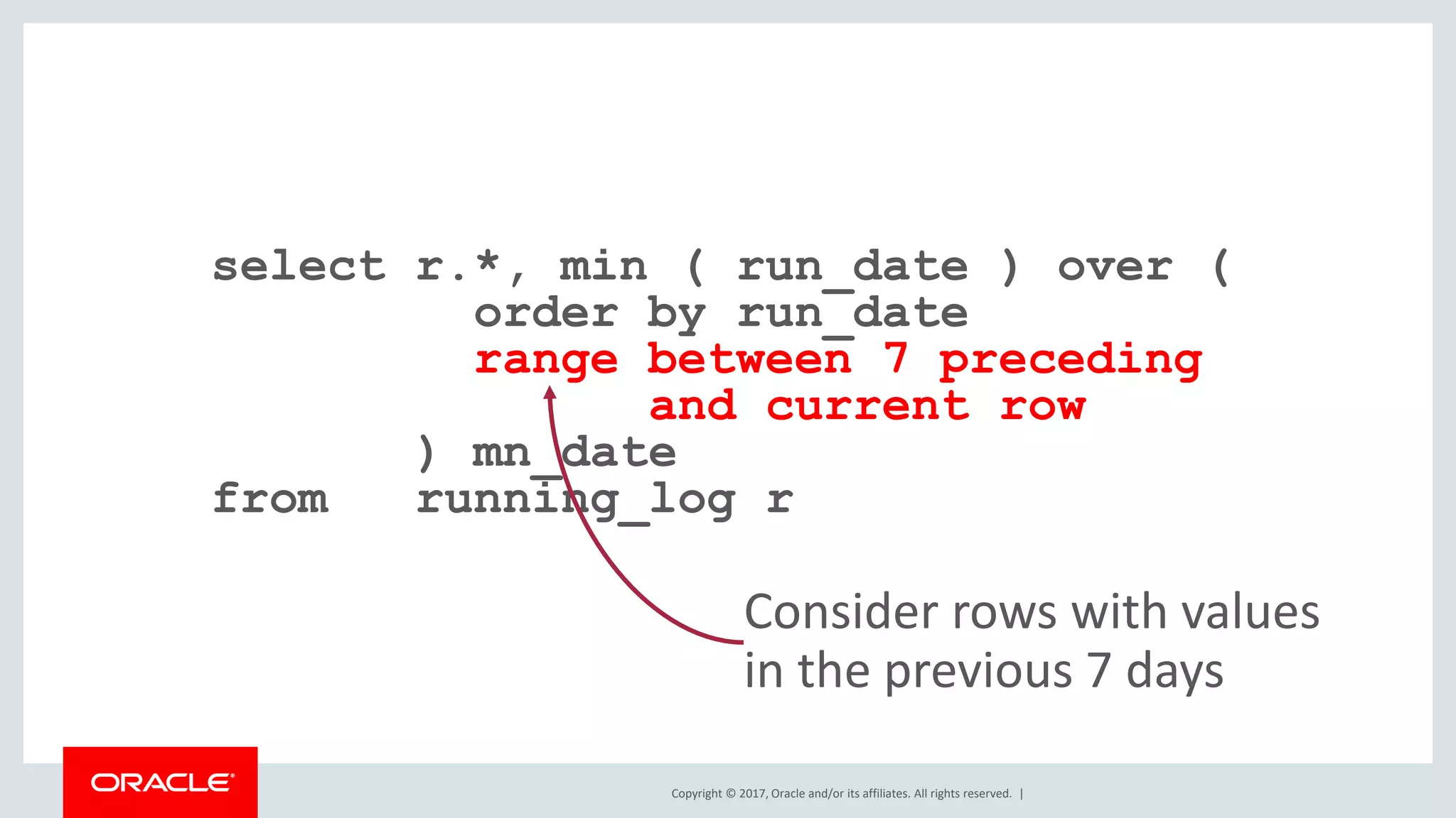 Copyright © 2017, Oracle and/or its affiliates. All rights reserved. | select r.*, min ( run_date ) over ( order by run_date range between 7 preceding and current row ) mn_date from running_log r Consider rows with values in the previous 7 days 