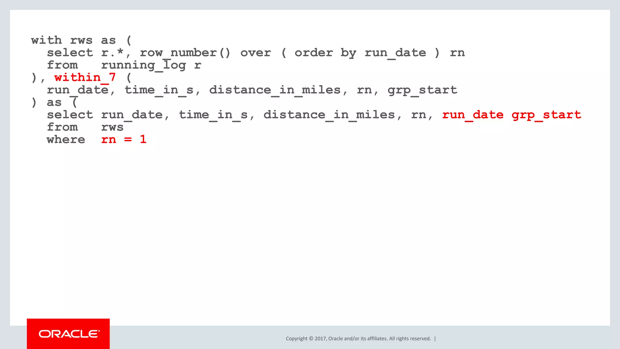 Copyright © 2017, Oracle and/or its affiliates. All rights reserved. | with rws as ( select r.*, row_number() over ( order by run_date ) rn from running_log r ), within_7 ( run_date, time_in_s, distance_in_miles, rn, grp_start ) as ( select run_date, time_in_s, distance_in_miles, rn, run_date grp_start from rws where rn = 1 