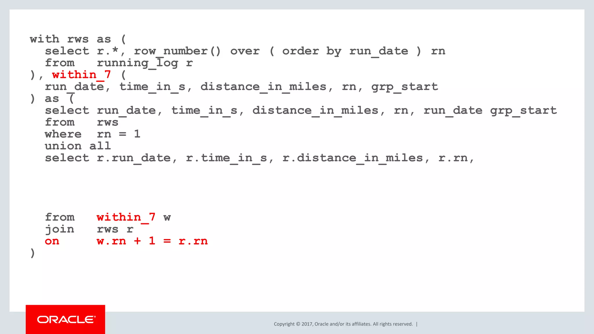 Copyright © 2017, Oracle and/or its affiliates. All rights reserved. | with rws as ( select r.*, row_number() over ( order by run_date ) rn from running_log r ), within_7 ( run_date, time_in_s, distance_in_miles, rn, grp_start ) as ( select run_date, time_in_s, distance_in_miles, rn, run_date grp_start from rws where rn = 1 union all select r.run_date, r.time_in_s, r.distance_in_miles, r.rn, from within_7 w join rws r on w.rn + 1 = r.rn ) 