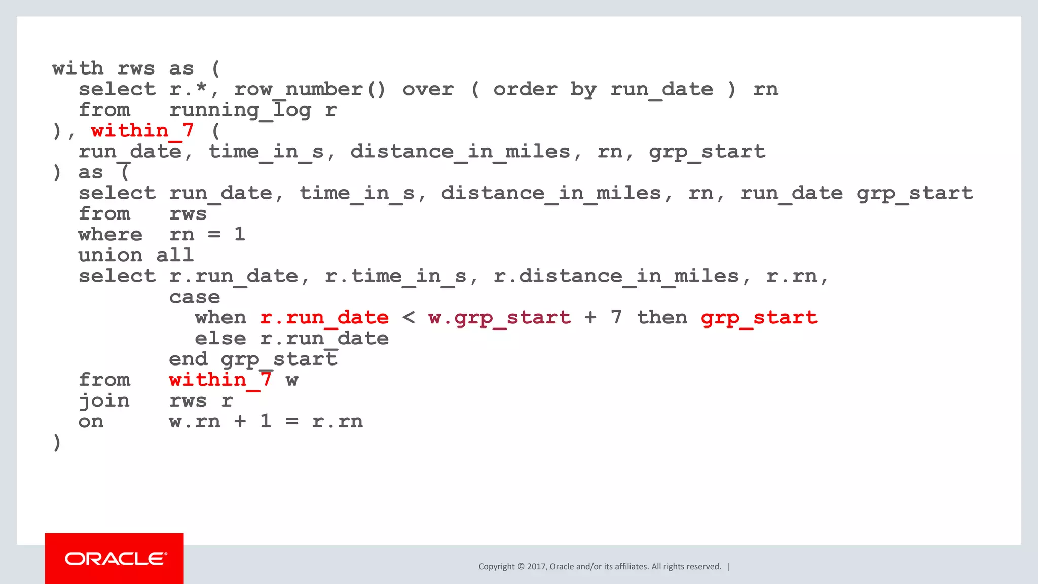Copyright © 2017, Oracle and/or its affiliates. All rights reserved. | with rws as ( select r.*, row_number() over ( order by run_date ) rn from running_log r ), within_7 ( run_date, time_in_s, distance_in_miles, rn, grp_start ) as ( select run_date, time_in_s, distance_in_miles, rn, run_date grp_start from rws where rn = 1 union all select r.run_date, r.time_in_s, r.distance_in_miles, r.rn, case when r.run_date < w.grp_start + 7 then grp_start else r.run_date end grp_start from within_7 w join rws r on w.rn + 1 = r.rn ) 
