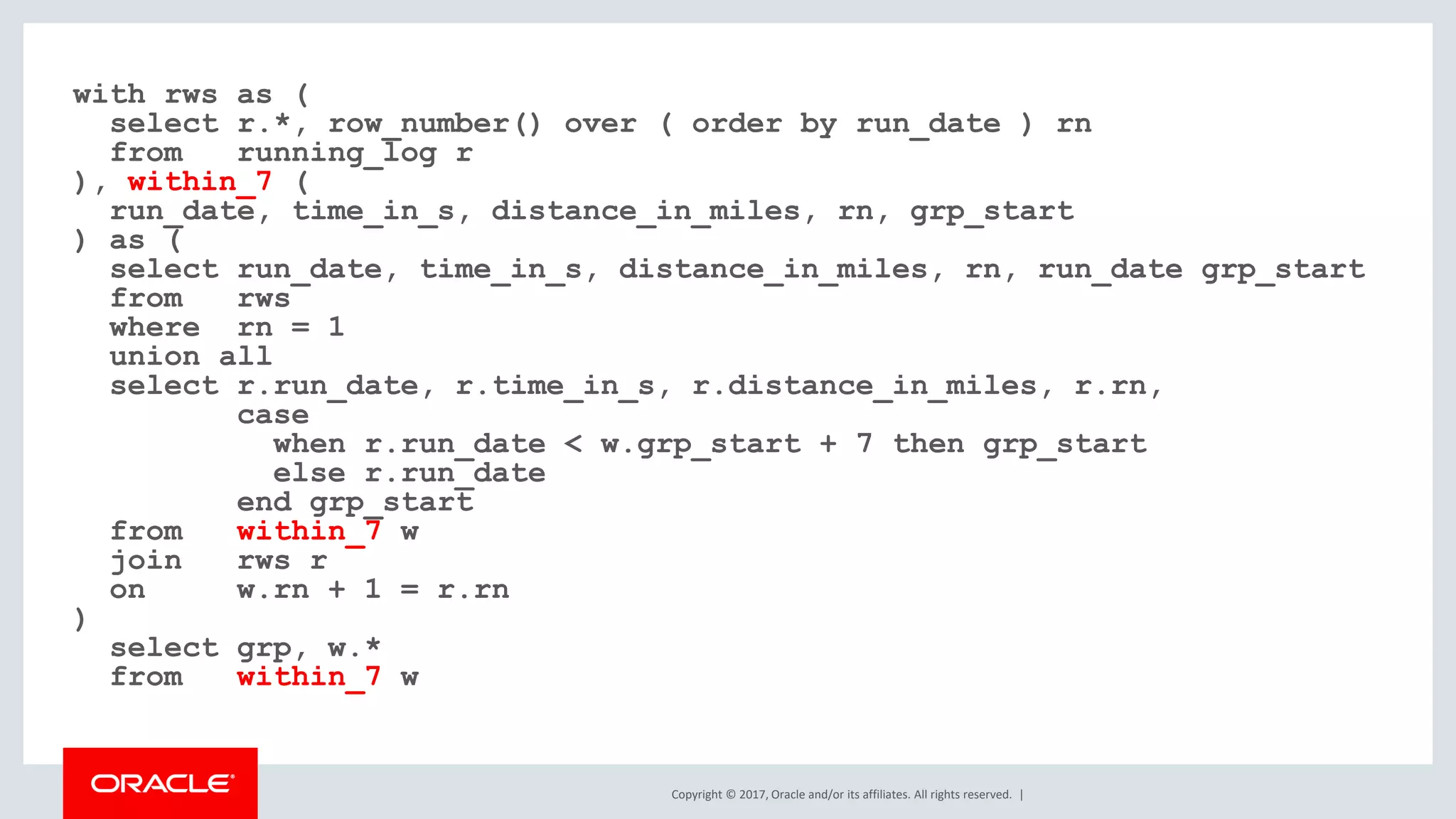Copyright © 2017, Oracle and/or its affiliates. All rights reserved. | with rws as ( select r.*, row_number() over ( order by run_date ) rn from running_log r ), within_7 ( run_date, time_in_s, distance_in_miles, rn, grp_start ) as ( select run_date, time_in_s, distance_in_miles, rn, run_date grp_start from rws where rn = 1 union all select r.run_date, r.time_in_s, r.distance_in_miles, r.rn, case when r.run_date < w.grp_start + 7 then grp_start else r.run_date end grp_start from within_7 w join rws r on w.rn + 1 = r.rn ) select grp, w.* from within_7 w 