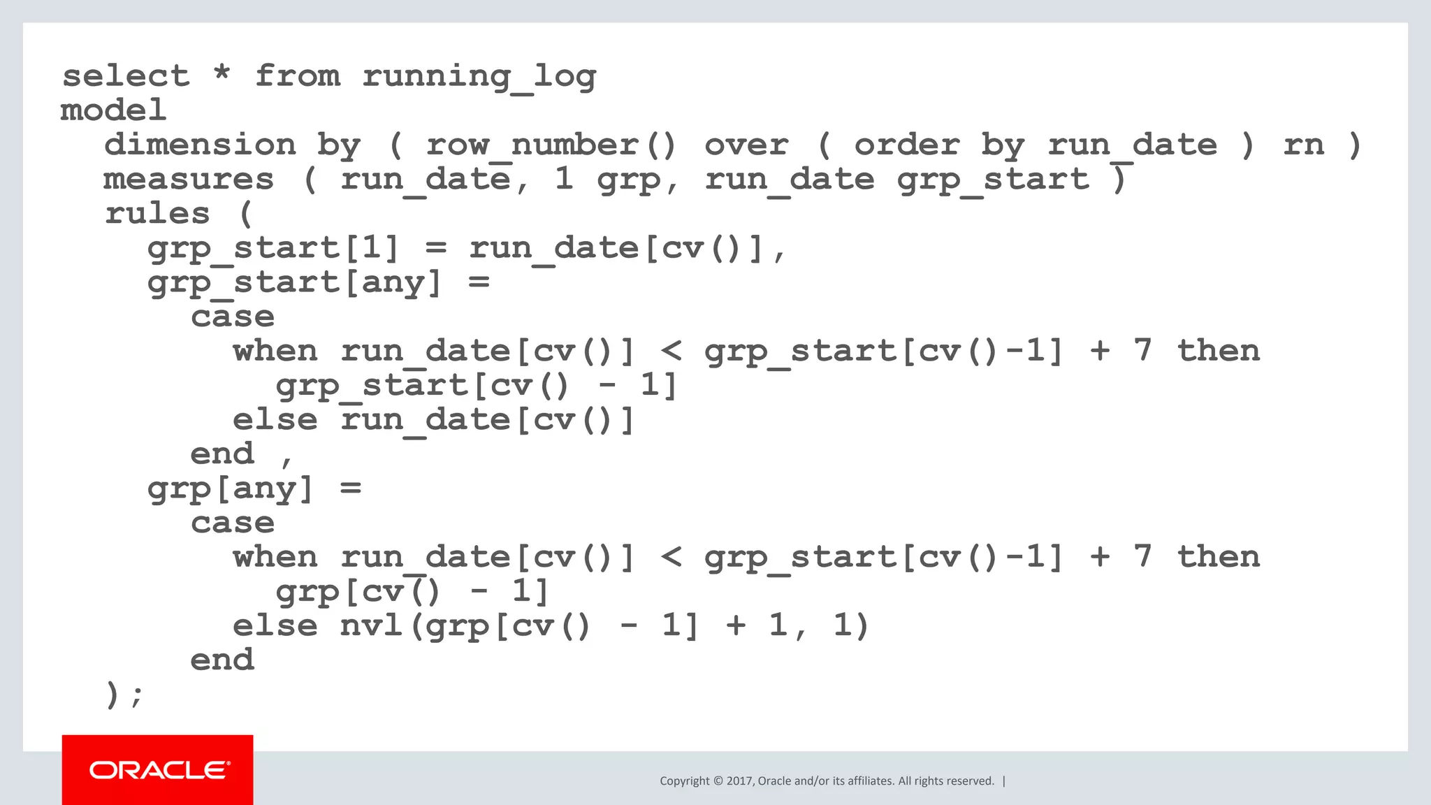 Copyright © 2017, Oracle and/or its affiliates. All rights reserved. | select * from running_log model dimension by ( row_number() over ( order by run_date ) rn ) measures ( run_date, 1 grp, run_date grp_start ) rules ( grp_start[1] = run_date[cv()], grp_start[any] = case when run_date[cv()] < grp_start[cv()-1] + 7 then grp_start[cv() - 1] else run_date[cv()] end , grp[any] = case when run_date[cv()] < grp_start[cv()-1] + 7 then grp[cv() - 1] else nvl(grp[cv() - 1] + 1, 1) end ); 