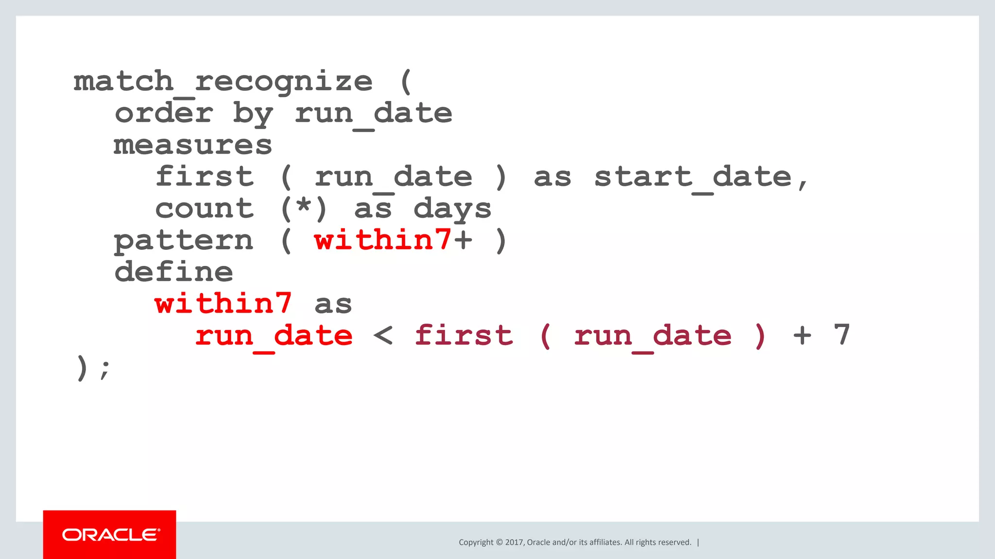 Copyright © 2017, Oracle and/or its affiliates. All rights reserved. | match_recognize ( order by run_date measures first ( run_date ) as start_date, count (*) as days pattern ( within7+ ) define within7 as run_date < first ( run_date ) + 7 ); 