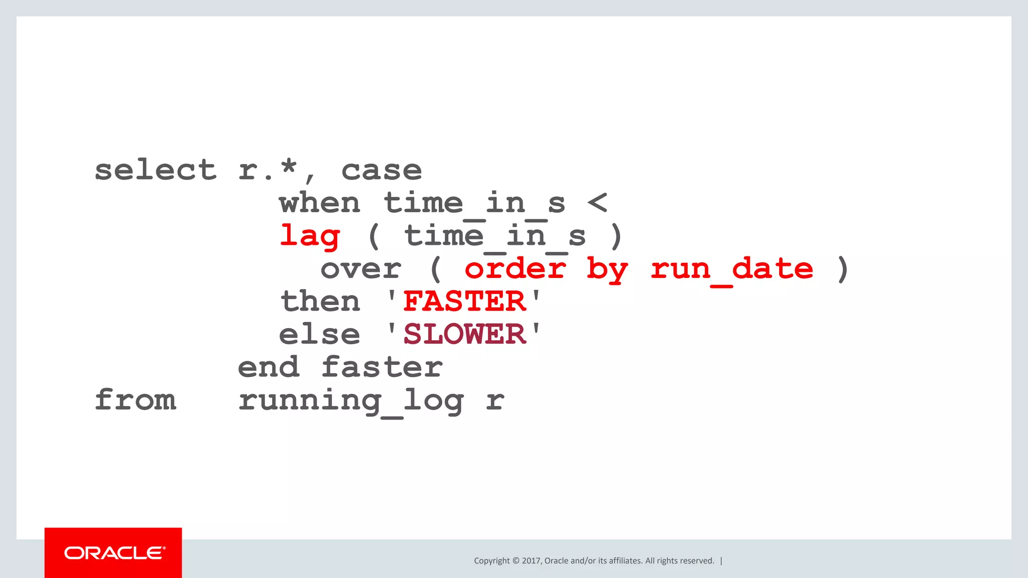 Copyright © 2017, Oracle and/or its affiliates. All rights reserved. | select r.*, case when time_in_s < lag ( time_in_s ) over ( order by run_date ) then 'FASTER' else 'SLOWER' end faster from running_log r 