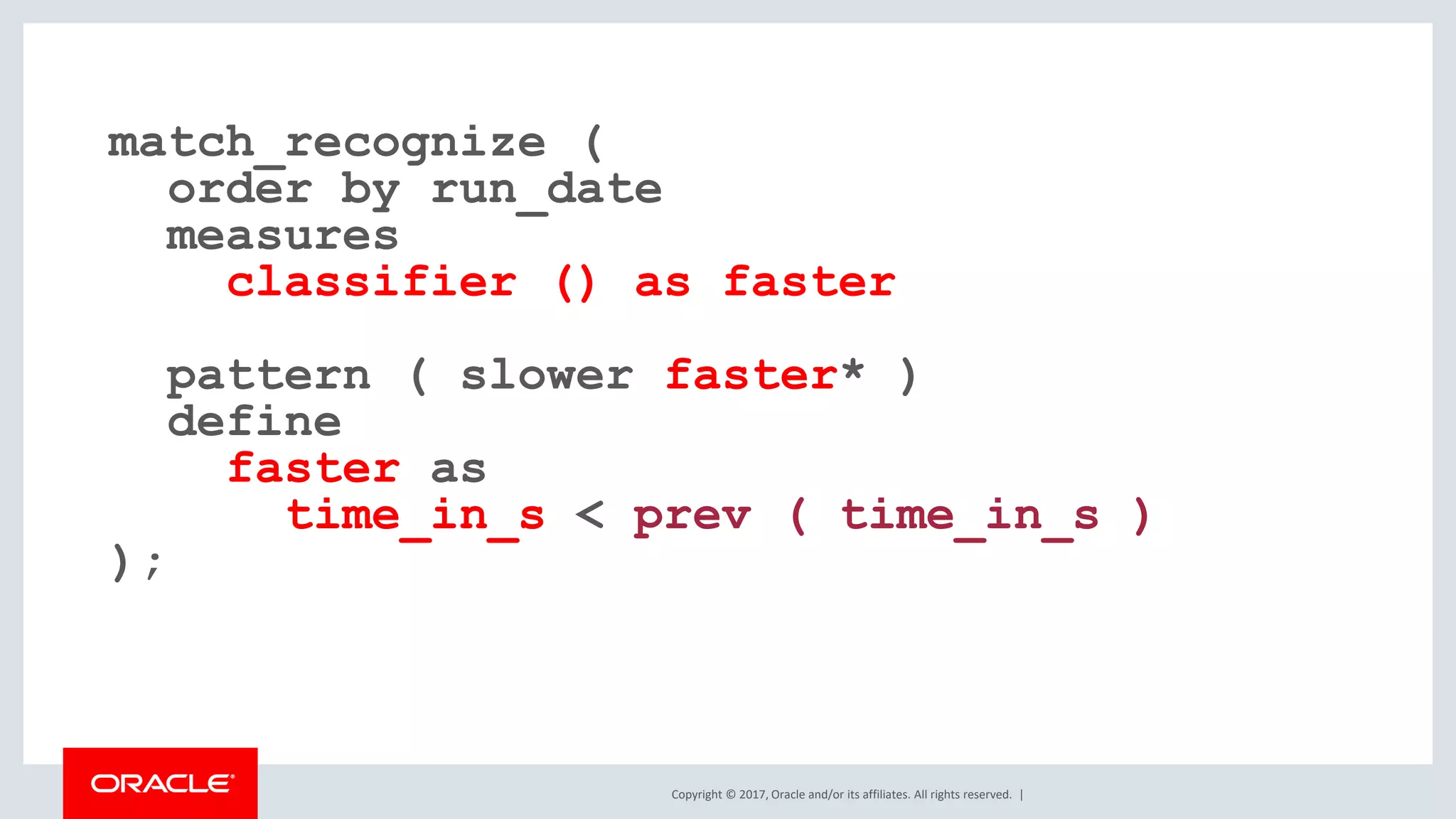 Copyright © 2017, Oracle and/or its affiliates. All rights reserved. | match_recognize ( order by run_date measures classifier () as faster pattern ( slower faster* ) define faster as time_in_s < prev ( time_in_s ) ); 