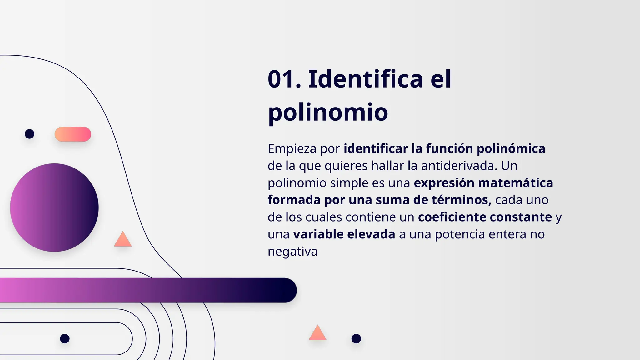 01. Identifica el
polinomio
Empieza por identificar la función polinómica
de la que quieres hallar la antiderivada. Un
polinomio simple es una expresión matemática
formada por una suma de términos, cada uno
de los cuales contiene un coeficiente constante y
una variable elevada a una potencia entera no
negativa
 