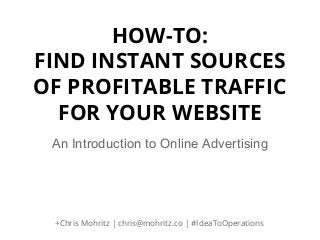 HOW-TO:
FIND INSTANT SOURCES
OF PROFITABLE TRAFFIC
FOR YOUR WEBSITE
An Introduction to Online Advertising

+Chris Mohritz | chris@mohritz.co | #IdeaToOperations

 