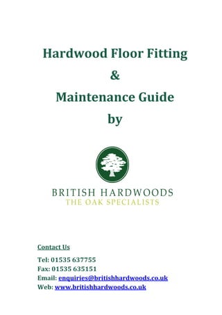 Hardwood	Floor	Fitting	
                     &		
     Maintenance	Guide	
                     by	




Contact	Us	
Tel:	01535	637755	
Fax:	01535	635151	
Email:	enquiries@britishhardwoods.co.uk	
Web:	www.britishhardwoods.co.uk	
 
