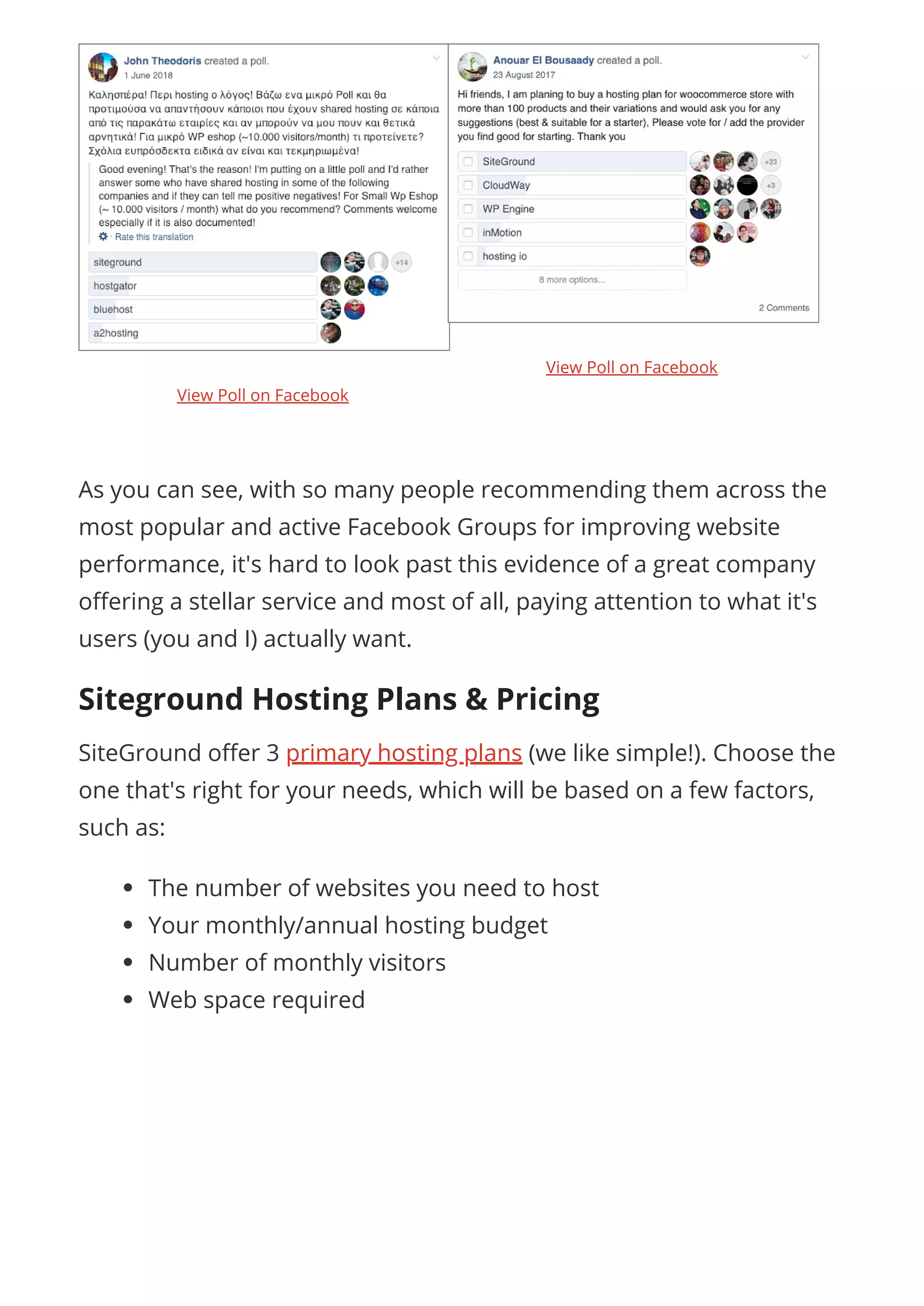  
As you can see, with so many people recommending them across the
most popular and active Facebook Groups for improving website
performance, it's hard to look past this evidence of a great company
o ering a stellar service and most of all, paying attention to what it's
users (you and I) actually want.
Siteground Hosting Plans & Pricing
SiteGround o er 3 primary hosting plans (we like simple!). Choose the
one that's right for your needs, which will be based on a few factors,
such as:
The number of websites you need to host
Your monthly/annual hosting budget
Number of monthly visitors
Web space required
View Poll on Facebook
View Poll on Facebook
 