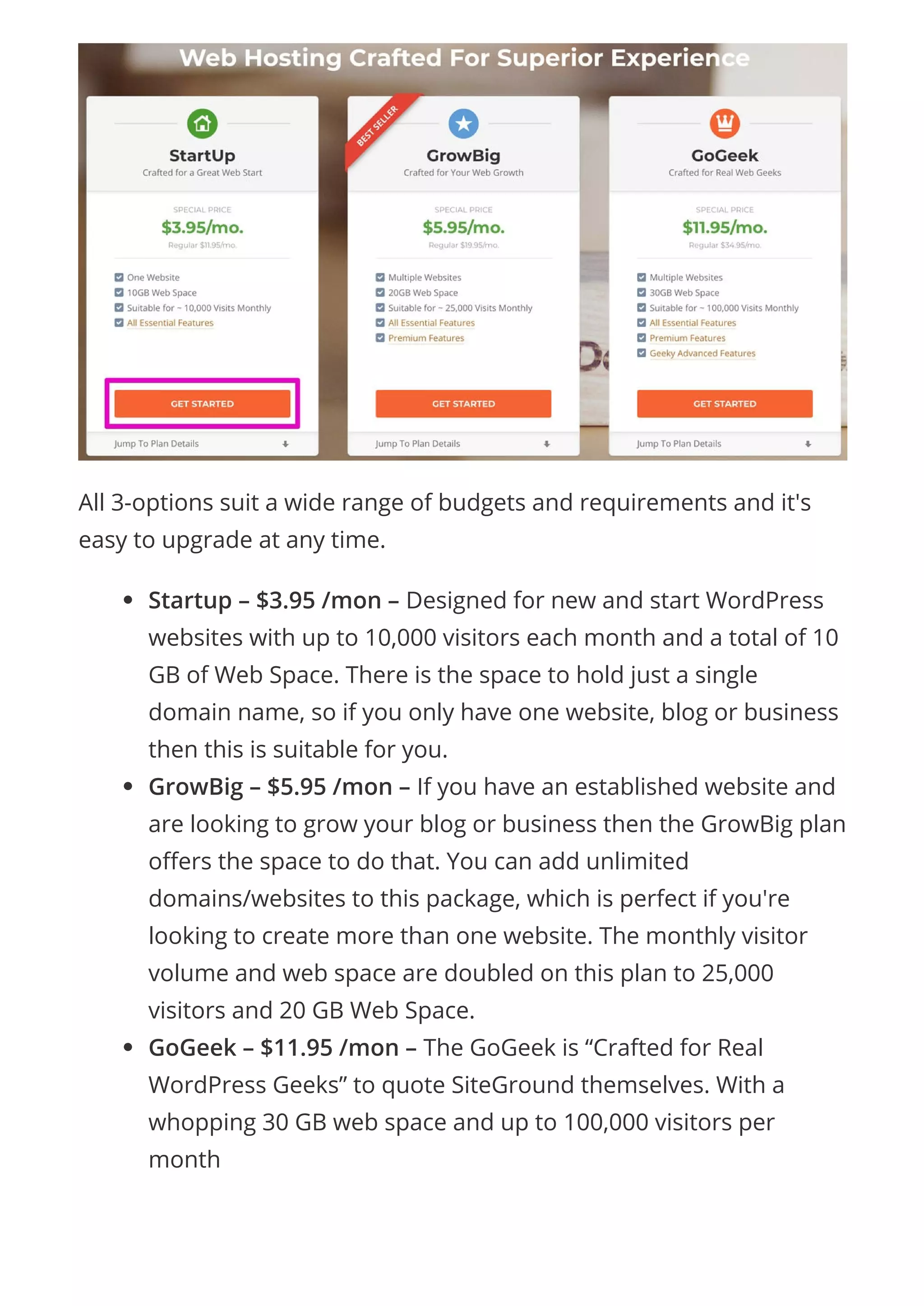 All 3-options suit a wide range of budgets and requirements and it's
easy to upgrade at any time.
Startup – $3.95 /mon – Designed for new and start WordPress
websites with up to 10,000 visitors each month and a total of 10
GB of Web Space. There is the space to hold just a single
domain name, so if you only have one website, blog or business
then this is suitable for you.
GrowBig – $5.95 /mon – If you have an established website and
are looking to grow your blog or business then the GrowBig plan
o ers the space to do that. You can add unlimited
domains/websites to this package, which is perfect if you're
looking to create more than one website. The monthly visitor
volume and web space are doubled on this plan to 25,000
visitors and 20 GB Web Space.
GoGeek – $11.95 /mon – The GoGeek is “Crafted for Real
WordPress Geeks” to quote SiteGround themselves. With a
whopping 30 GB web space and up to 100,000 visitors per
month
 