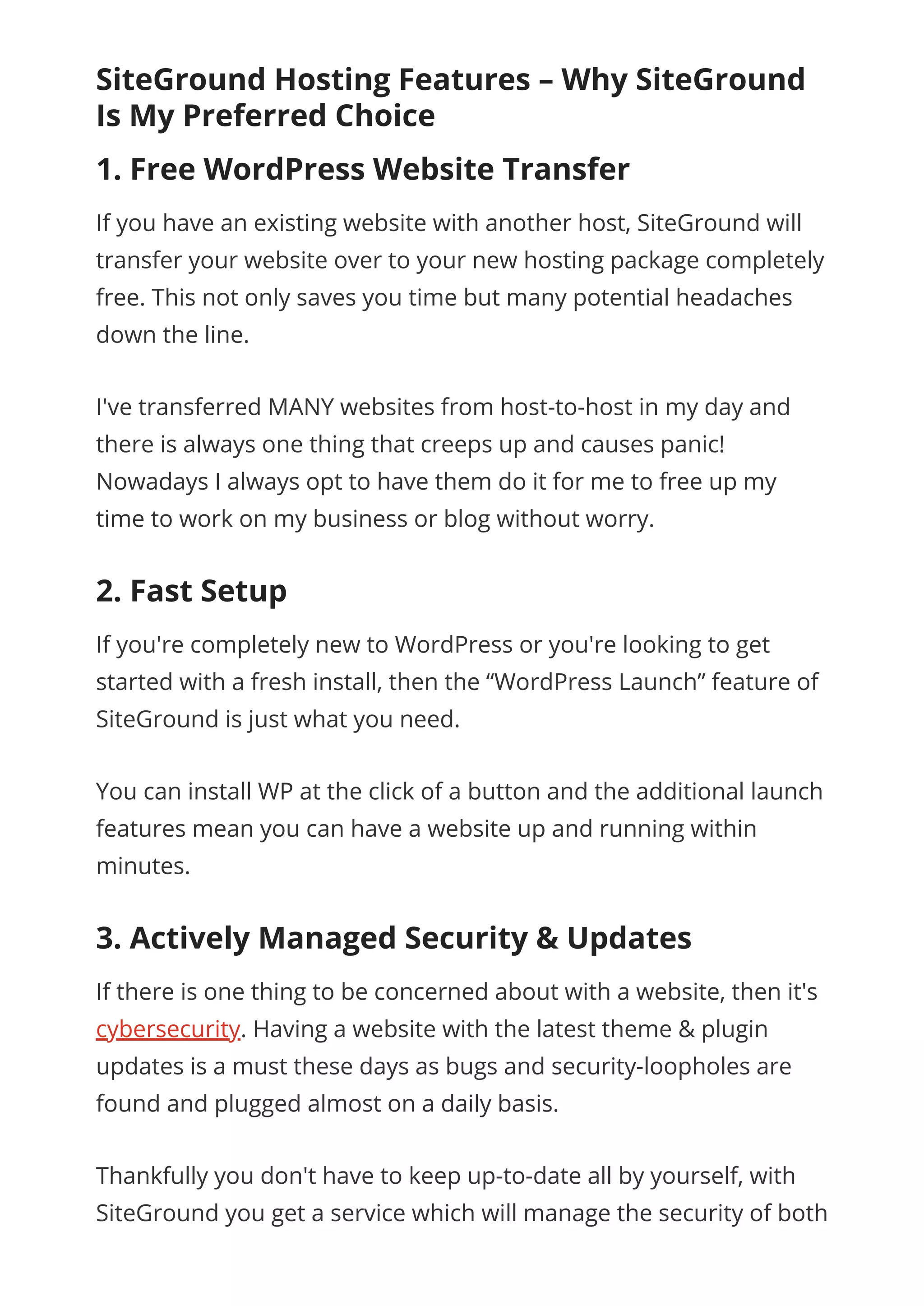 SiteGround Hosting Features – Why SiteGround
Is My Preferred Choice
1. Free WordPress Website Transfer
If you have an existing website with another host, SiteGround will
transfer your website over to your new hosting package completely
free. This not only saves you time but many potential headaches
down the line.
I've transferred MANY websites from host-to-host in my day and
there is always one thing that creeps up and causes panic!
Nowadays I always opt to have them do it for me to free up my
time to work on my business or blog without worry.
2. Fast Setup
If you're completely new to WordPress or you're looking to get
started with a fresh install, then the “WordPress Launch” feature of
SiteGround is just what you need.
You can install WP at the click of a button and the additional launch
features mean you can have a website up and running within
minutes.
3. Actively Managed Security & Updates
If there is one thing to be concerned about with a website, then it's
cybersecurity. Having a website with the latest theme & plugin
updates is a must these days as bugs and security-loopholes are
found and plugged almost on a daily basis.
Thankfully you don't have to keep up-to-date all by yourself, with
SiteGround you get a service which will manage the security of both
 