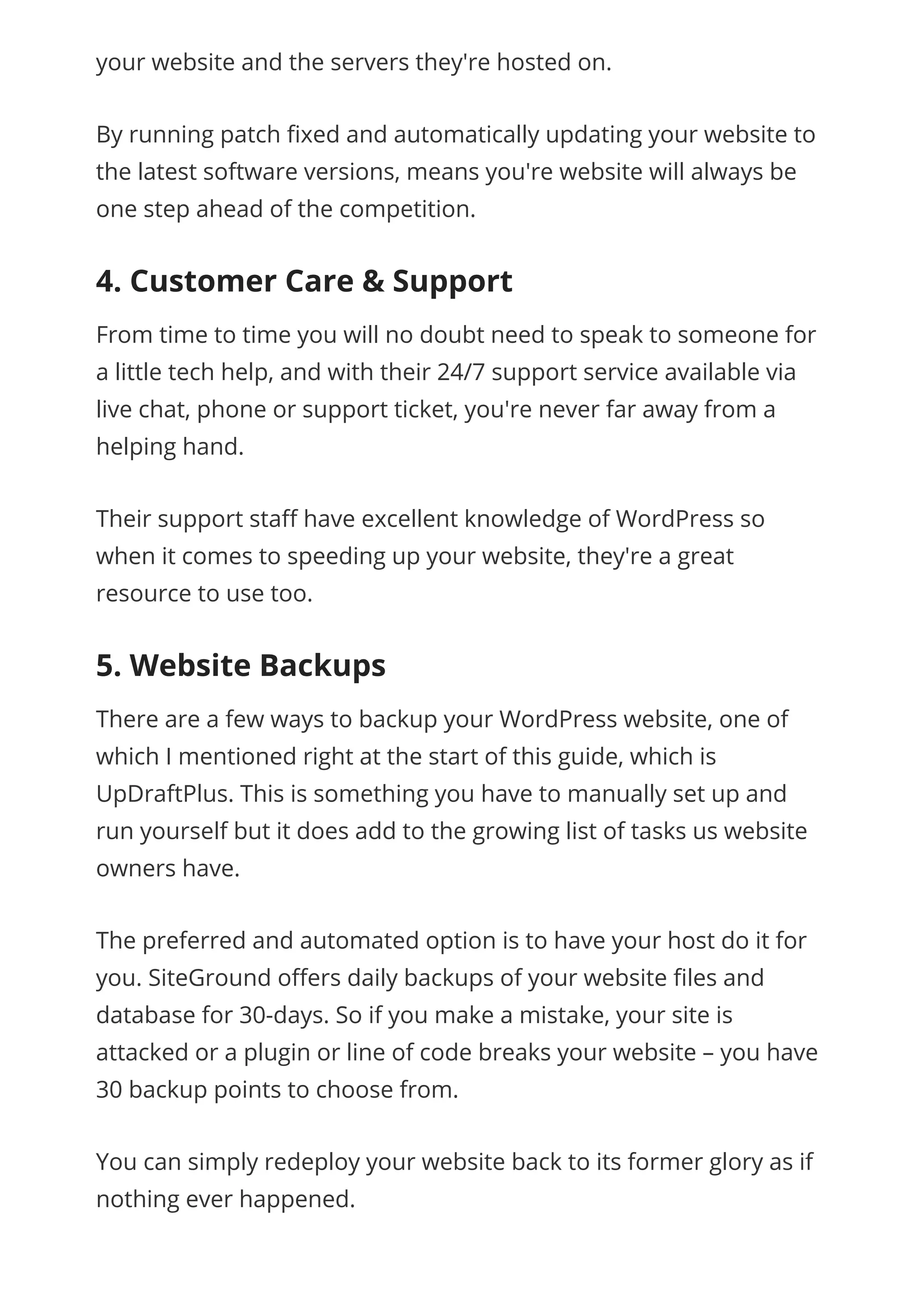 your website and the servers they're hosted on.
By running patch xed and automatically updating your website to
the latest software versions, means you're website will always be
one step ahead of the competition.
4. Customer Care & Support
From time to time you will no doubt need to speak to someone for
a little tech help, and with their 24/7 support service available via
live chat, phone or support ticket, you're never far away from a
helping hand.
Their support sta have excellent knowledge of WordPress so
when it comes to speeding up your website, they're a great
resource to use too.
5. Website Backups
There are a few ways to backup your WordPress website, one of
which I mentioned right at the start of this guide, which is
UpDraftPlus. This is something you have to manually set up and
run yourself but it does add to the growing list of tasks us website
owners have.
The preferred and automated option is to have your host do it for
you. SiteGround o ers daily backups of your website les and
database for 30-days. So if you make a mistake, your site is
attacked or a plugin or line of code breaks your website – you have
30 backup points to choose from.
You can simply redeploy your website back to its former glory as if
nothing ever happened.
 