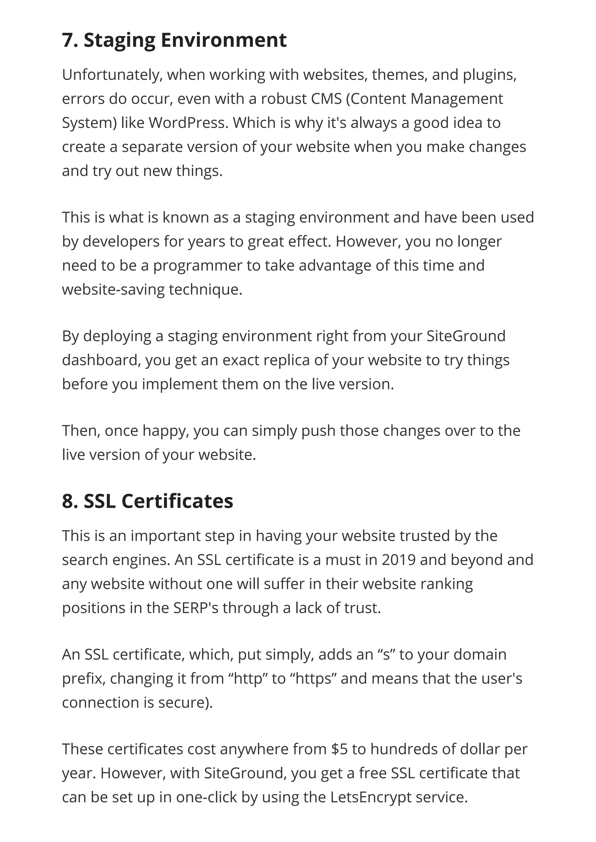 7. Staging Environment
Unfortunately, when working with websites, themes, and plugins,
errors do occur, even with a robust CMS (Content Management
System) like WordPress. Which is why it's always a good idea to
create a separate version of your website when you make changes
and try out new things.
This is what is known as a staging environment and have been used
by developers for years to great e ect. However, you no longer
need to be a programmer to take advantage of this time and
website-saving technique.
By deploying a staging environment right from your SiteGround
dashboard, you get an exact replica of your website to try things
before you implement them on the live version.
Then, once happy, you can simply push those changes over to the
live version of your website.
8. SSL Certiﬁcates
This is an important step in having your website trusted by the
search engines. An SSL certi cate is a must in 2019 and beyond and
any website without one will su er in their website ranking
positions in the SERP's through a lack of trust.
An SSL certi cate, which, put simply, adds an “s” to your domain
pre x, changing it from “http” to “https” and means that the user's
connection is secure).
These certi cates cost anywhere from $5 to hundreds of dollar per
year. However, with SiteGround, you get a free SSL certi cate that
can be set up in one-click by using the LetsEncrypt service.
 