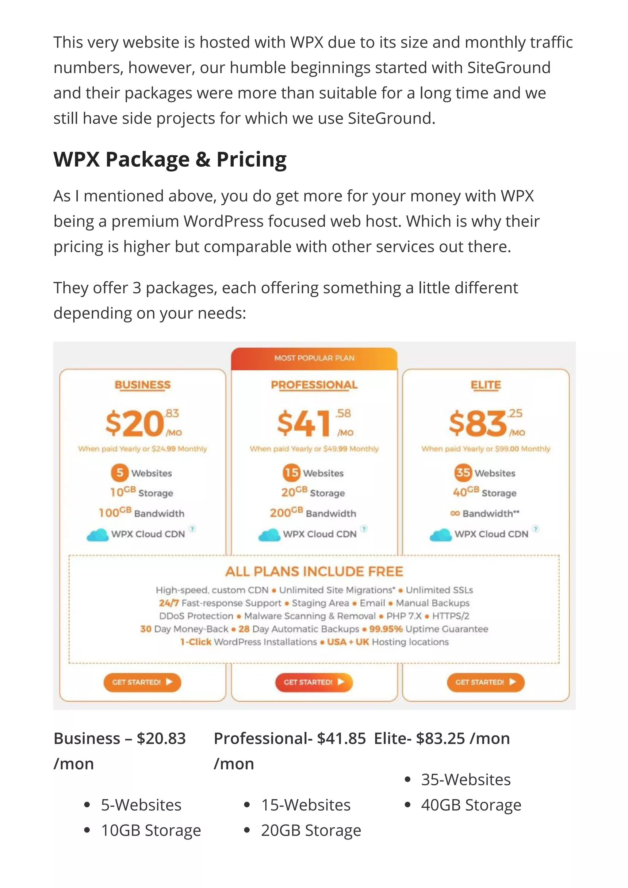 Business – $20.83
/mon
5-Websites
10GB Storage
Professional- $41.85
/mon
15-Websites
20GB Storage
Elite- $83.25 /mon
35-Websites
40GB Storage
This very website is hosted with WPX due to its size and monthly tra c
numbers, however, our humble beginnings started with SiteGround
and their packages were more than suitable for a long time and we
still have side projects for which we use SiteGround.
WPX Package & Pricing
As I mentioned above, you do get more for your money with WPX
being a premium WordPress focused web host. Which is why their
pricing is higher but comparable with other services out there.
They o er 3 packages, each o ering something a little di erent
depending on your needs:
 