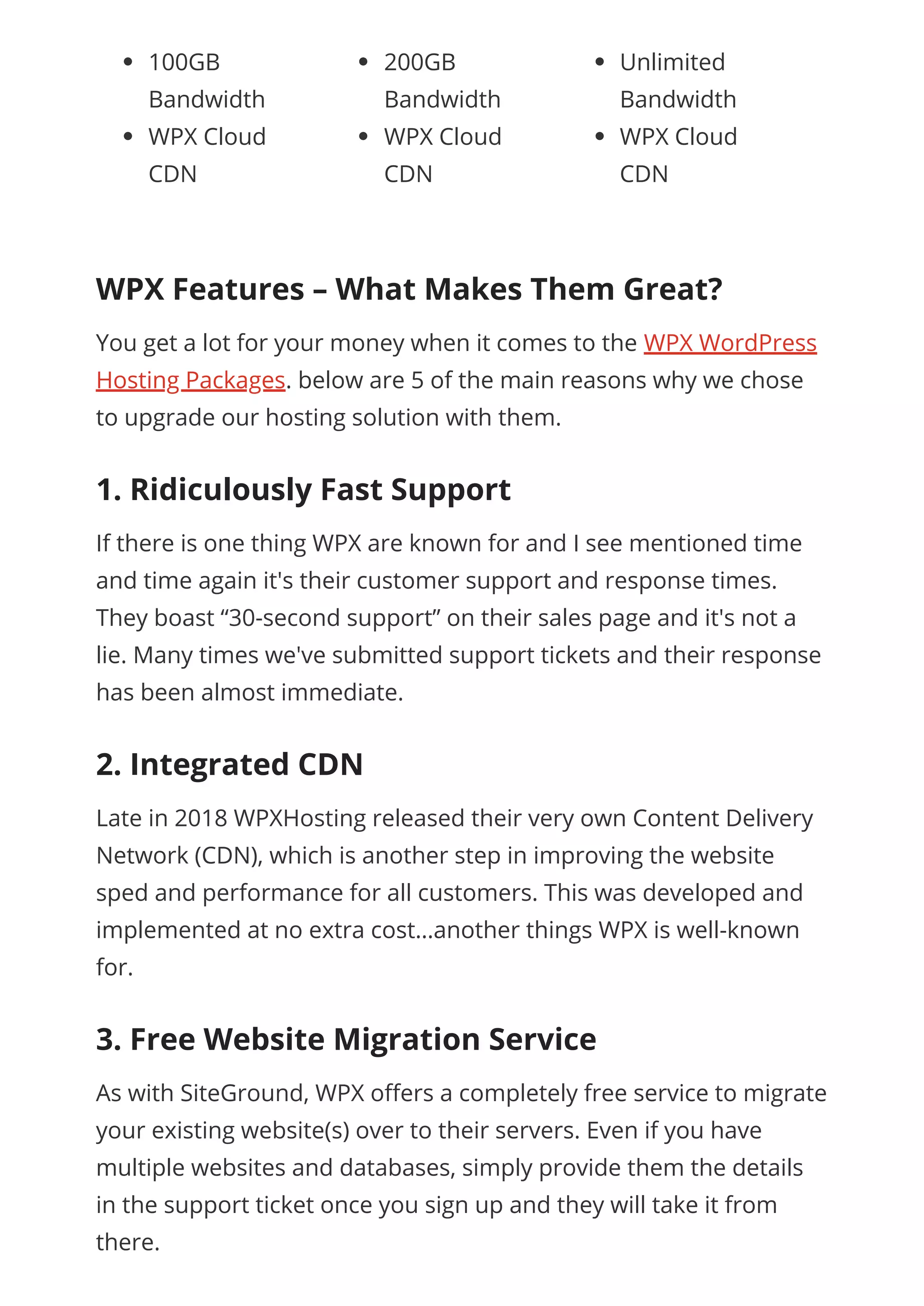 100GB
Bandwidth
WPX Cloud
CDN
200GB
Bandwidth
WPX Cloud
CDN
Unlimited
Bandwidth
WPX Cloud
CDN
 
WPX Features – What Makes Them Great?
You get a lot for your money when it comes to the WPX WordPress
Hosting Packages. below are 5 of the main reasons why we chose
to upgrade our hosting solution with them.
1. Ridiculously Fast Support
If there is one thing WPX are known for and I see mentioned time
and time again it's their customer support and response times.
They boast “30-second support” on their sales page and it's not a
lie. Many times we've submitted support tickets and their response
has been almost immediate.
2. Integrated CDN
Late in 2018 WPXHosting released their very own Content Delivery
Network (CDN), which is another step in improving the website
sped and performance for all customers. This was developed and
implemented at no extra cost…another things WPX is well-known
for.
3. Free Website Migration Service
As with SiteGround, WPX o ers a completely free service to migrate
your existing website(s) over to their servers. Even if you have
multiple websites and databases, simply provide them the details
in the support ticket once you sign up and they will take it from
there.
 