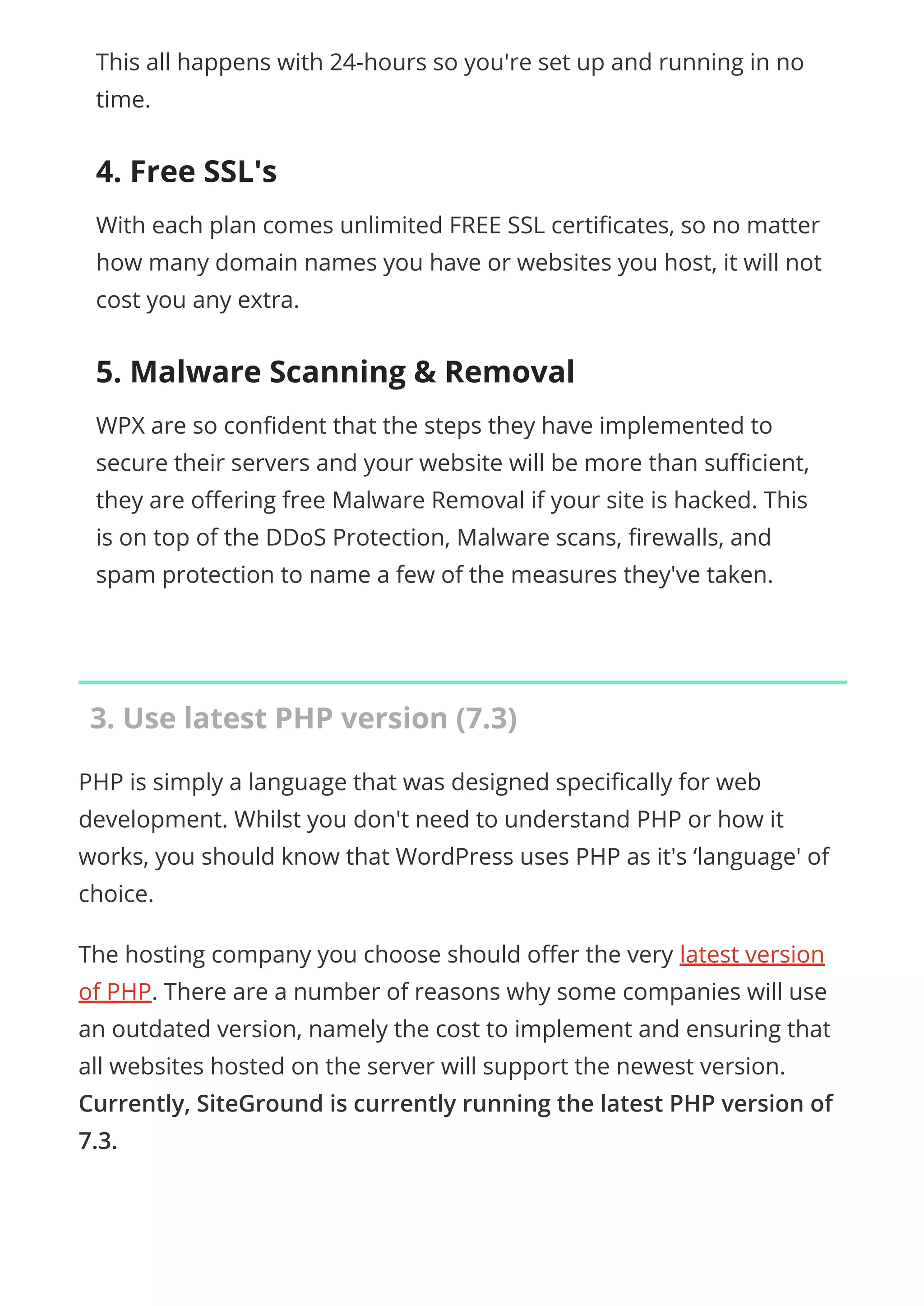 This all happens with 24-hours so you're set up and running in no
time.
4. Free SSL's
With each plan comes unlimited FREE SSL certi cates, so no matter
how many domain names you have or websites you host, it will not
cost you any extra.
5. Malware Scanning & Removal
WPX are so con dent that the steps they have implemented to
secure their servers and your website will be more than su cient,
they are o ering free Malware Removal if your site is hacked. This
is on top of the DDoS Protection, Malware scans, rewalls, and
spam protection to name a few of the measures they've taken.
3. Use latest PHP version (7.3)
PHP is simply a language that was designed speci cally for web
development. Whilst you don't need to understand PHP or how it
works, you should know that WordPress uses PHP as it's ‘language' of
choice.
The hosting company you choose should o er the very latest version
of PHP. There are a number of reasons why some companies will use
an outdated version, namely the cost to implement and ensuring that
all websites hosted on the server will support the newest version.
Currently, SiteGround is currently running the latest PHP version of
7.3.
 