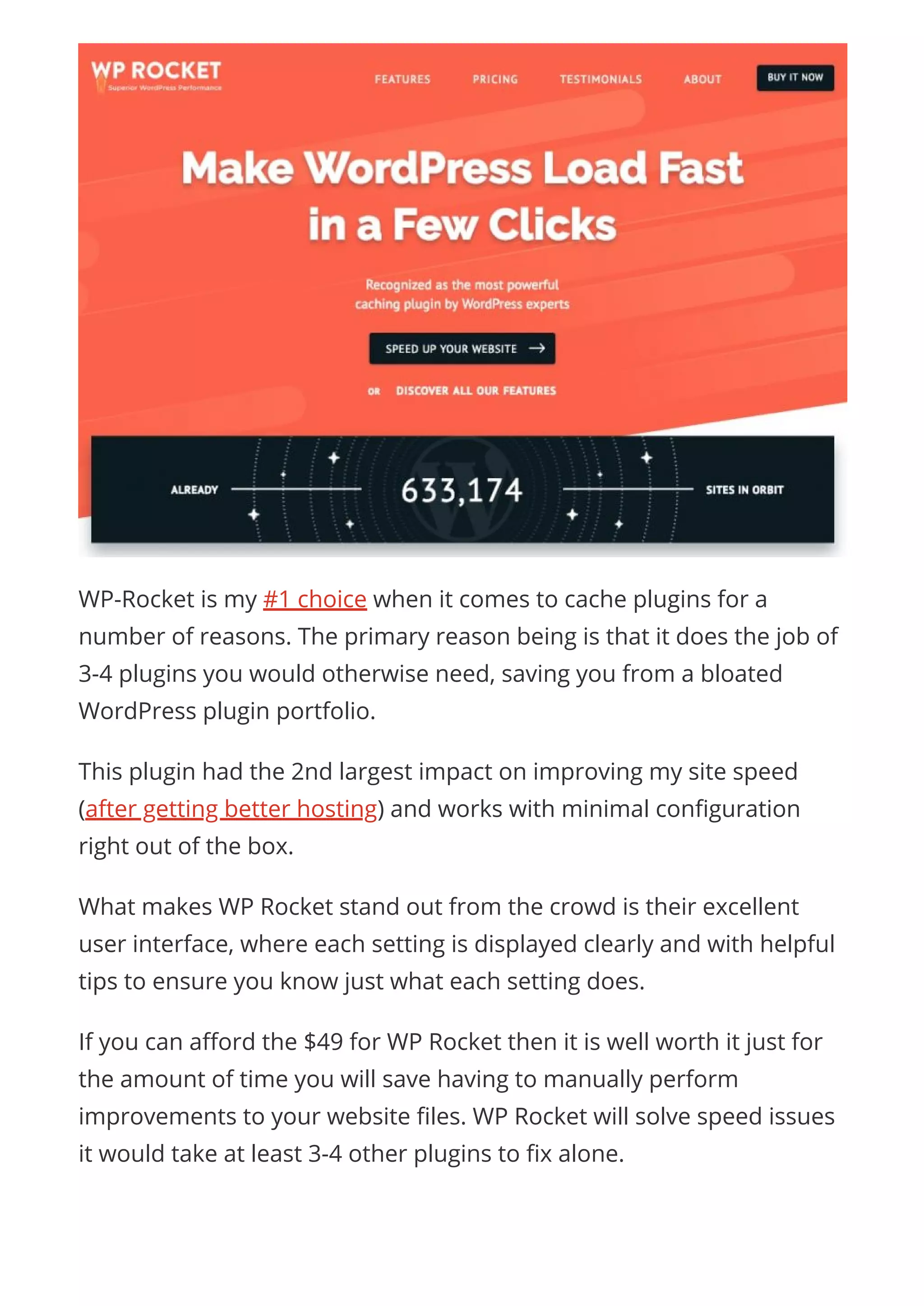 WP-Rocket is my #1 choice when it comes to cache plugins for a
number of reasons. The primary reason being is that it does the job of
3-4 plugins you would otherwise need, saving you from a bloated
WordPress plugin portfolio.
This plugin had the 2nd largest impact on improving my site speed
(after getting better hosting) and works with minimal con guration
right out of the box.
What makes WP Rocket stand out from the crowd is their excellent
user interface, where each setting is displayed clearly and with helpful
tips to ensure you know just what each setting does.
If you can a ord the $49 for WP Rocket then it is well worth it just for
the amount of time you will save having to manually perform
improvements to your website les. WP Rocket will solve speed issues
it would take at least 3-4 other plugins to x alone.
 