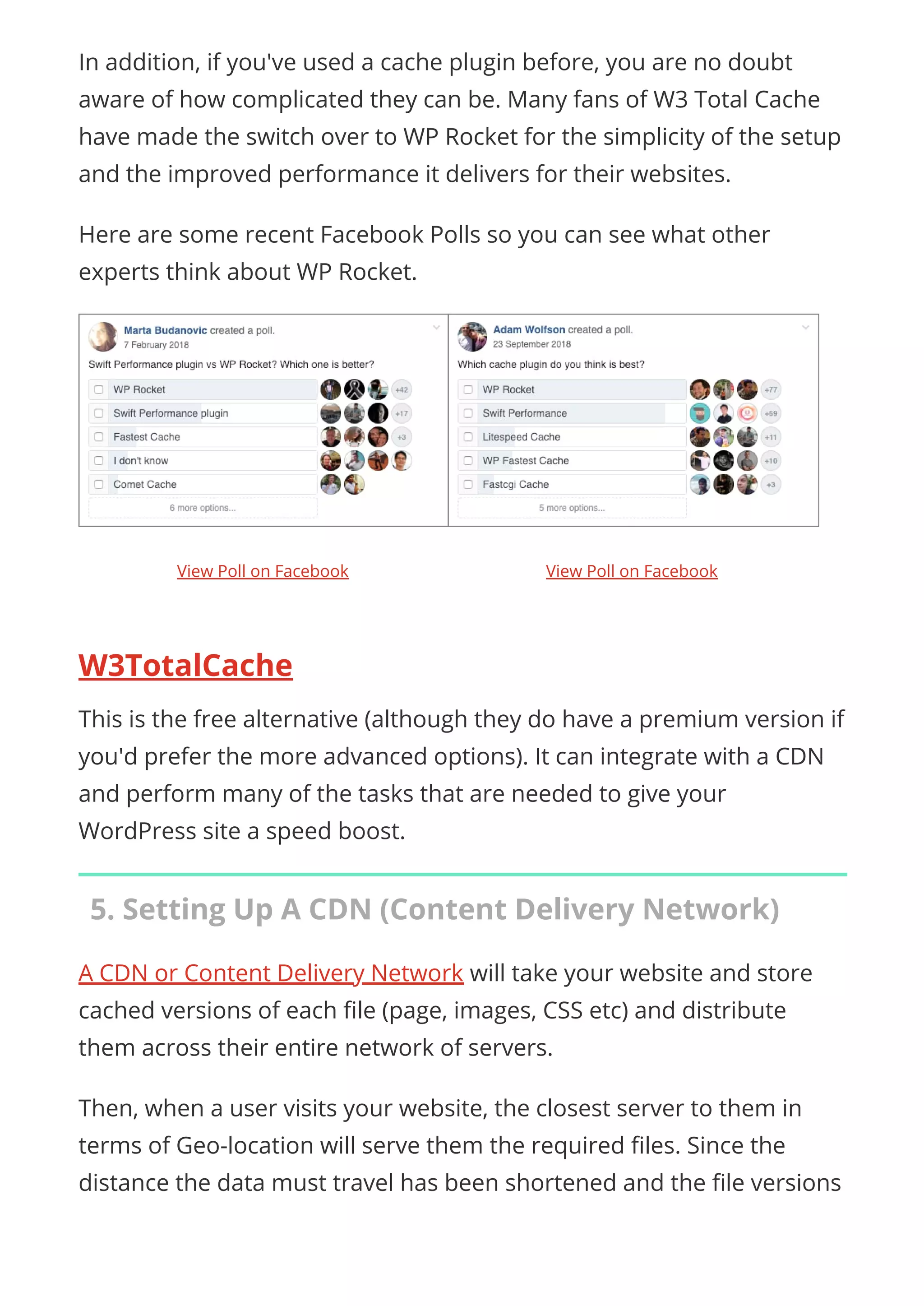 In addition, if you've used a cache plugin before, you are no doubt
aware of how complicated they can be. Many fans of W3 Total Cache
have made the switch over to WP Rocket for the simplicity of the setup
and the improved performance it delivers for their websites.
Here are some recent Facebook Polls so you can see what other
experts think about WP Rocket.
 
W3TotalCache
This is the free alternative (although they do have a premium version if
you'd prefer the more advanced options). It can integrate with a CDN
and perform many of the tasks that are needed to give your
WordPress site a speed boost.
5. Setting Up A CDN (Content Delivery Network)
A CDN or Content Delivery Network will take your website and store
cached versions of each le (page, images, CSS etc) and distribute
them across their entire network of servers.
Then, when a user visits your website, the closest server to them in
terms of Geo-location will serve them the required les. Since the
distance the data must travel has been shortened and the le versions
View Poll on Facebook View Poll on Facebook
 