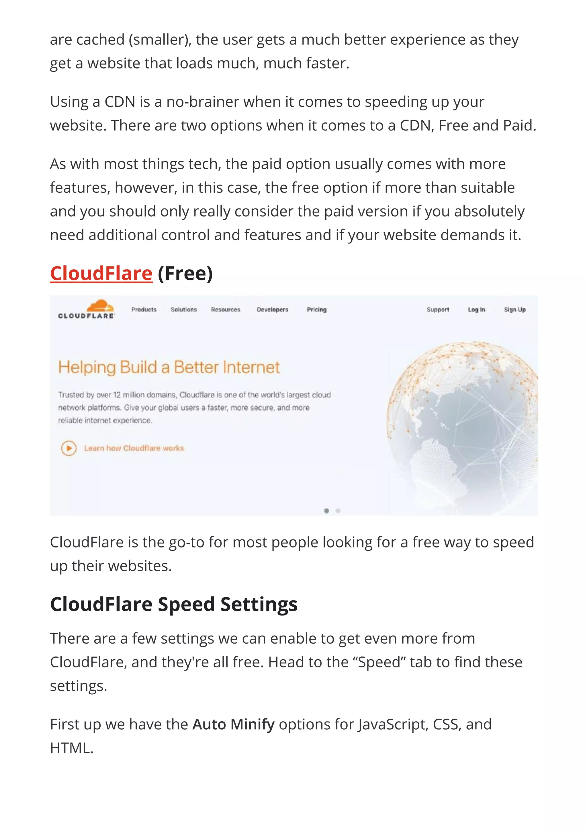 are cached (smaller), the user gets a much better experience as they
get a website that loads much, much faster.
Using a CDN is a no-brainer when it comes to speeding up your
website. There are two options when it comes to a CDN, Free and Paid.
As with most things tech, the paid option usually comes with more
features, however, in this case, the free option if more than suitable
and you should only really consider the paid version if you absolutely
need additional control and features and if your website demands it.
CloudFlare (Free)
CloudFlare is the go-to for most people looking for a free way to speed
up their websites.
CloudFlare Speed Settings
There are a few settings we can enable to get even more from
CloudFlare, and they're all free. Head to the “Speed” tab to nd these
settings.
First up we have the Auto Minify options for JavaScript, CSS, and
HTML.
 