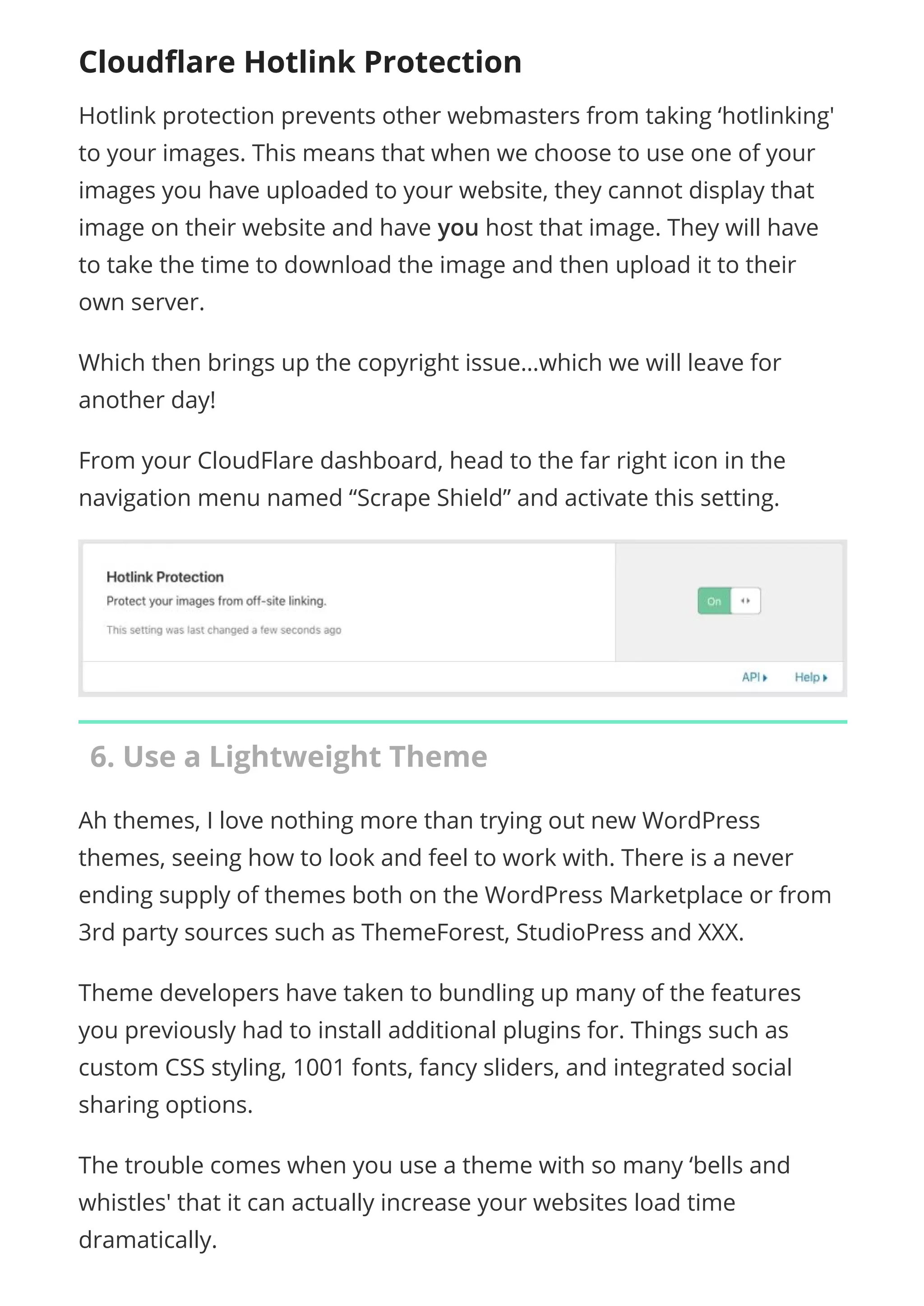 Cloudﬂare Hotlink Protection
Hotlink protection prevents other webmasters from taking ‘hotlinking'
to your images. This means that when we choose to use one of your
images you have uploaded to your website, they cannot display that
image on their website and have you host that image. They will have
to take the time to download the image and then upload it to their
own server.
Which then brings up the copyright issue…which we will leave for
another day!
From your CloudFlare dashboard, head to the far right icon in the
navigation menu named “Scrape Shield” and activate this setting.
6. Use a Lightweight Theme
Ah themes, I love nothing more than trying out new WordPress
themes, seeing how to look and feel to work with. There is a never
ending supply of themes both on the WordPress Marketplace or from
3rd party sources such as ThemeForest, StudioPress and XXX.
Theme developers have taken to bundling up many of the features
you previously had to install additional plugins for. Things such as
custom CSS styling, 1001 fonts, fancy sliders, and integrated social
sharing options.
The trouble comes when you use a theme with so many ‘bells and
whistles' that it can actually increase your websites load time
dramatically.
 