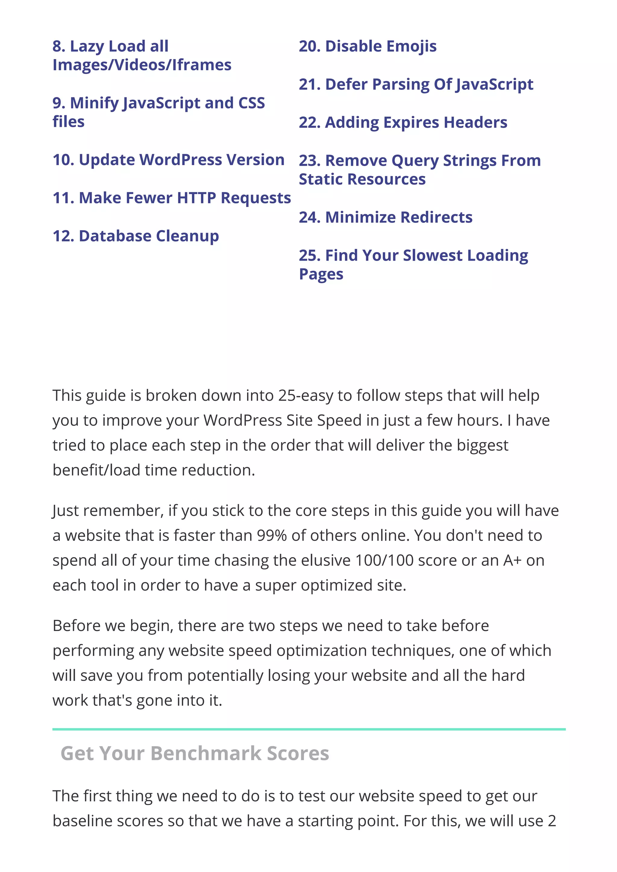 8. Lazy Load all
Images/Videos/Iframes
9. Minify JavaScript and CSS
ﬁles
10. Update WordPress Version
11. Make Fewer HTTP Requests
12. Database Cleanup
20. Disable Emojis
21. Defer Parsing Of JavaScript
22. Adding Expires Headers
23. Remove Query Strings From
Static Resources
24. Minimize Redirects
25. Find Your Slowest Loading
Pages
 
This guide is broken down into 25-easy to follow steps that will help
you to improve your WordPress Site Speed in just a few hours. I have
tried to place each step in the order that will deliver the biggest
bene t/load time reduction.
Just remember, if you stick to the core steps in this guide you will have
a website that is faster than 99% of others online. You don't need to
spend all of your time chasing the elusive 100/100 score or an A+ on
each tool in order to have a super optimized site.
Before we begin, there are two steps we need to take before
performing any website speed optimization techniques, one of which
will save you from potentially losing your website and all the hard
work that's gone into it.
Get Your Benchmark Scores
The rst thing we need to do is to test our website speed to get our
baseline scores so that we have a starting point. For this, we will use 2
 