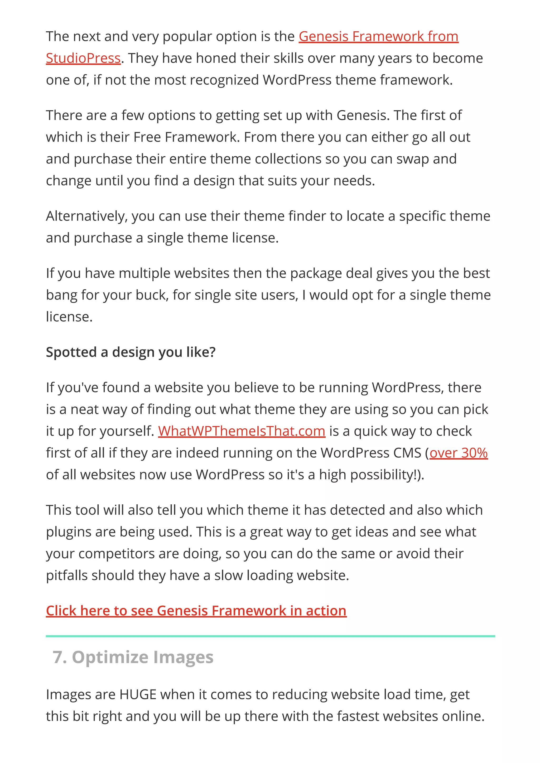 The next and very popular option is the Genesis Framework from
StudioPress. They have honed their skills over many years to become
one of, if not the most recognized WordPress theme framework.
There are a few options to getting set up with Genesis. The rst of
which is their Free Framework. From there you can either go all out
and purchase their entire theme collections so you can swap and
change until you nd a design that suits your needs.
Alternatively, you can use their theme nder to locate a speci c theme
and purchase a single theme license.
If you have multiple websites then the package deal gives you the best
bang for your buck, for single site users, I would opt for a single theme
license.
Spotted a design you like?
If you've found a website you believe to be running WordPress, there
is a neat way of nding out what theme they are using so you can pick
it up for yourself. WhatWPThemeIsThat.com is a quick way to check
rst of all if they are indeed running on the WordPress CMS (over 30%
of all websites now use WordPress so it's a high possibility!).
This tool will also tell you which theme it has detected and also which
plugins are being used. This is a great way to get ideas and see what
your competitors are doing, so you can do the same or avoid their
pitfalls should they have a slow loading website.
Click here to see Genesis Framework in action
7. Optimize Images
Images are HUGE when it comes to reducing website load time, get
this bit right and you will be up there with the fastest websites online.
 