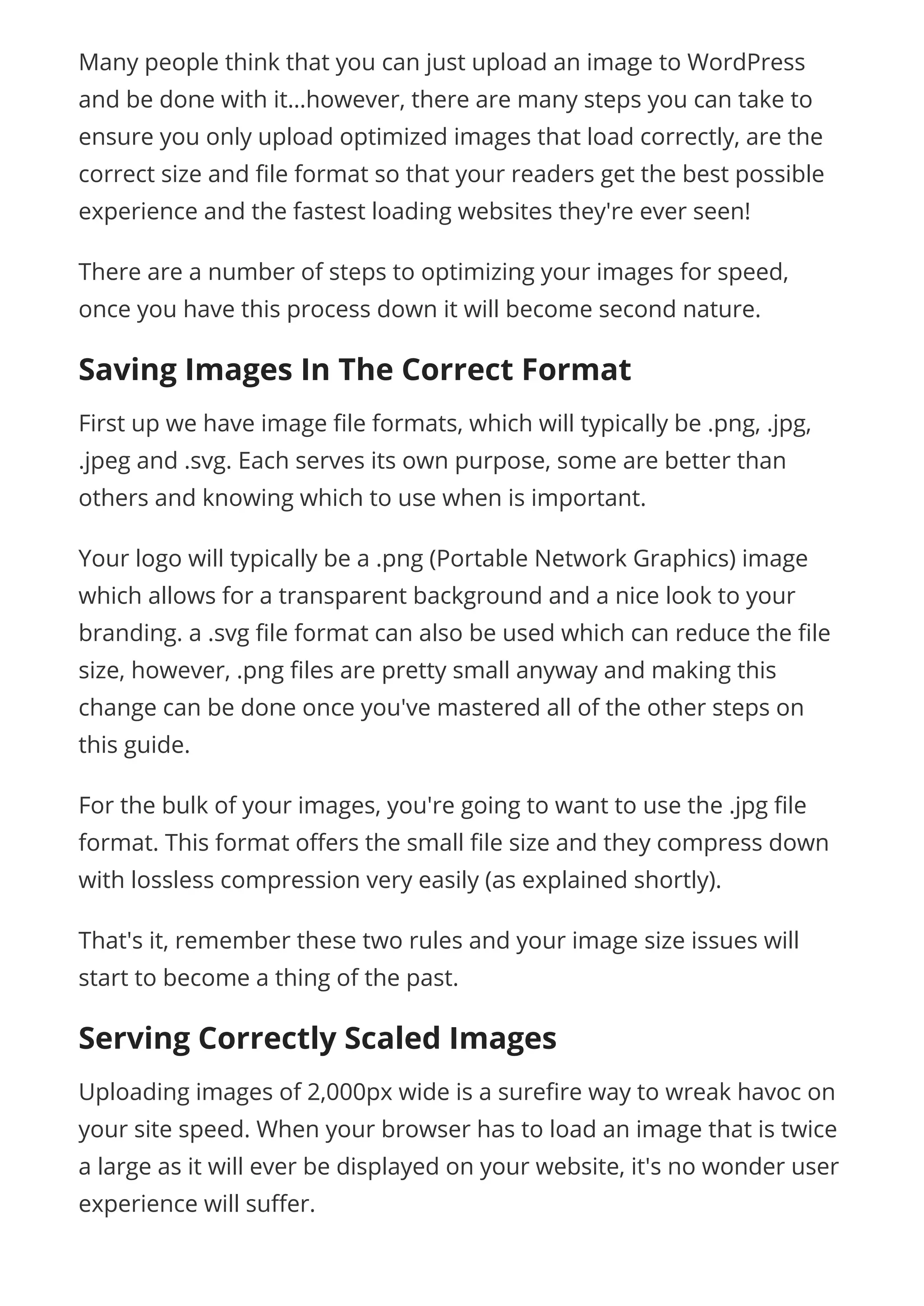 Many people think that you can just upload an image to WordPress
and be done with it…however, there are many steps you can take to
ensure you only upload optimized images that load correctly, are the
correct size and le format so that your readers get the best possible
experience and the fastest loading websites they're ever seen!
There are a number of steps to optimizing your images for speed,
once you have this process down it will become second nature.
Saving Images In The Correct Format
First up we have image le formats, which will typically be .png, .jpg,
.jpeg and .svg. Each serves its own purpose, some are better than
others and knowing which to use when is important.
Your logo will typically be a .png (Portable Network Graphics) image
which allows for a transparent background and a nice look to your
branding. a .svg le format can also be used which can reduce the le
size, however, .png les are pretty small anyway and making this
change can be done once you've mastered all of the other steps on
this guide.
For the bulk of your images, you're going to want to use the .jpg le
format. This format o ers the small le size and they compress down
with lossless compression very easily (as explained shortly).
That's it, remember these two rules and your image size issues will
start to become a thing of the past.
Serving Correctly Scaled Images
Uploading images of 2,000px wide is a sure re way to wreak havoc on
your site speed. When your browser has to load an image that is twice
a large as it will ever be displayed on your website, it's no wonder user
experience will su er.
 