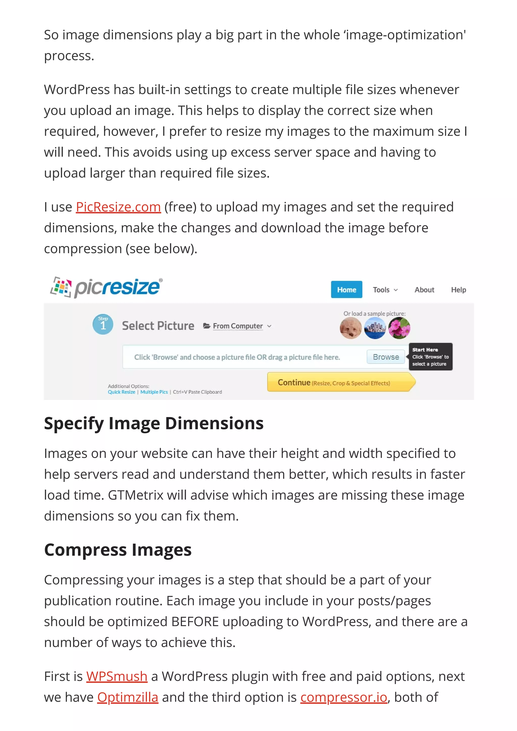 So image dimensions play a big part in the whole ‘image-optimization'
process.
WordPress has built-in settings to create multiple le sizes whenever
you upload an image. This helps to display the correct size when
required, however, I prefer to resize my images to the maximum size I
will need. This avoids using up excess server space and having to
upload larger than required le sizes.
I use PicResize.com (free) to upload my images and set the required
dimensions, make the changes and download the image before
compression (see below).
Specify Image Dimensions
Images on your website can have their height and width speci ed to
help servers read and understand them better, which results in faster
load time. GTMetrix will advise which images are missing these image
dimensions so you can x them.
Compress Images
Compressing your images is a step that should be a part of your
publication routine. Each image you include in your posts/pages
should be optimized BEFORE uploading to WordPress, and there are a
number of ways to achieve this.
First is WPSmush a WordPress plugin with free and paid options, next
we have Optimzilla and the third option is compressor.io, both of
 