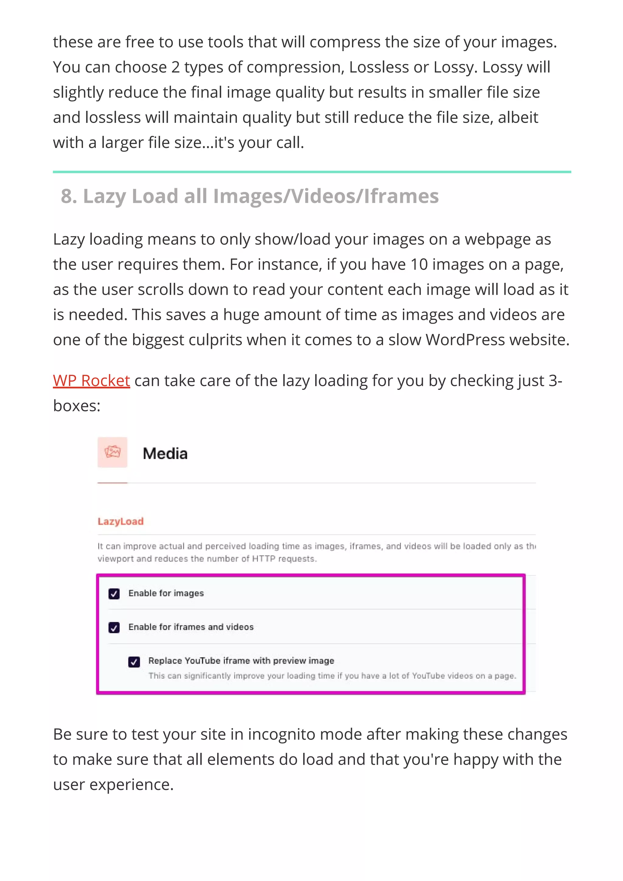 these are free to use tools that will compress the size of your images.
You can choose 2 types of compression, Lossless or Lossy. Lossy will
slightly reduce the nal image quality but results in smaller le size
and lossless will maintain quality but still reduce the le size, albeit
with a larger le size…it's your call.
8. Lazy Load all Images/Videos/Iframes
Lazy loading means to only show/load your images on a webpage as
the user requires them. For instance, if you have 10 images on a page,
as the user scrolls down to read your content each image will load as it
is needed. This saves a huge amount of time as images and videos are
one of the biggest culprits when it comes to a slow WordPress website.
WP Rocket can take care of the lazy loading for you by checking just 3-
boxes:
Be sure to test your site in incognito mode after making these changes
to make sure that all elements do load and that you're happy with the
user experience.
 